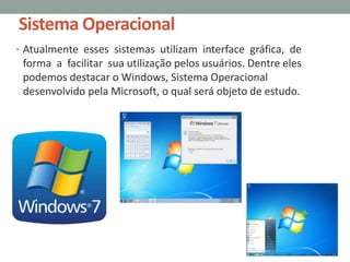 Sistema Operacional
• Atualmente esses sistemas utilizam interface gráfica, de
forma a facilitar sua utilização pelos usuários. Dentre eles
podemos destacar o Windows, Sistema Operacional
desenvolvido pela Microsoft, o qual será objeto de estudo.
 