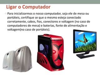  Para inicializarmos o nosso computador, seja ele de mesa ou
portáteis, certifique se que o mesmo esteja conectado
corretamente, cabos, fios, conectores e voltagem (no caso de
computadores de mesa) e baterias, fonte de alimentação e
voltagem(no caso de portáteis).
Ligar o Computador
 