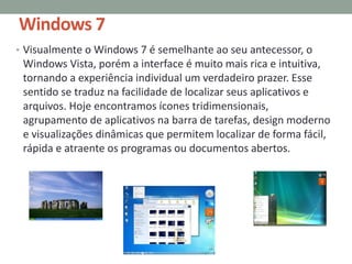 Windows 7
• Visualmente o Windows 7 é semelhante ao seu antecessor, o
Windows Vista, porém a interface é muito mais rica e intuitiva,
tornando a experiência individual um verdadeiro prazer. Esse
sentido se traduz na facilidade de localizar seus aplicativos e
arquivos. Hoje encontramos ícones tridimensionais,
agrupamento de aplicativos na barra de tarefas, design moderno
e visualizações dinâmicas que permitem localizar de forma fácil,
rápida e atraente os programas ou documentos abertos.
 