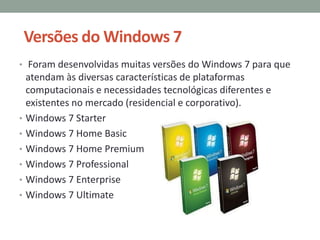 Versões do Windows 7
• Foram desenvolvidas muitas versões do Windows 7 para que
atendam às diversas características de plataformas
computacionais e necessidades tecnológicas diferentes e
existentes no mercado (residencial e corporativo).
• Windows 7 Starter
• Windows 7 Home Basic
• Windows 7 Home Premium
• Windows 7 Professional
• Windows 7 Enterprise
• Windows 7 Ultimate
 