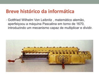 Breve histórico da informática
• Gottfried Wilhelm Von Leibnitz , matemático alemão,
aperfeiçoou a máquina Pascalina em torno de 1670,
introduzindo um mecanismo capaz de multiplicar e dividir.
 