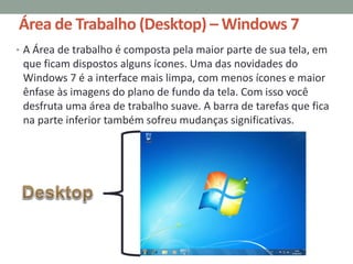 Área de Trabalho (Desktop) – Windows 7
• A Área de trabalho é composta pela maior parte de sua tela, em
que ficam dispostos alguns ícones. Uma das novidades do
Windows 7 é a interface mais limpa, com menos ícones e maior
ênfase às imagens do plano de fundo da tela. Com isso você
desfruta uma área de trabalho suave. A barra de tarefas que fica
na parte inferior também sofreu mudanças significativas.
 