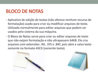 BLOCO DE NOTAS
• Aplicativo de edição de textos (não oferece nenhum recurso de
formatação) usado para criar ou modificar arquivos de texto.
Utilizado normalmente para editar arquivos que podem ser
usados pelo sistema da sua máquina.
• O Bloco de Notas serve para criar ou editar arquivos de texto
que não exijam formatação e não ultrapassem 64KB. Ele cria
arquivos com extensões .INI, .SYS e .BAT, pois abre e salva texto
somente no formato ASCII (somente texto).
 