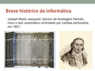 Breve histórico da informática
• Joseph Marie Jacquard, técnico de tecelagem francês,
criou o tear automático controlado por cartões perfurados,
em 1801.
 