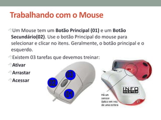 Trabalhando com o Mouse
Um Mouse tem um Botão Principal (01) e um Botão
Secundário(02). Use o botão Principal do mouse para
selecionar e clicar no itens. Geralmente, o botão principal e o
esquerdo.
Existem 03 tarefas que devemos treinar:
Ativar
Arrastar
Acessar
 