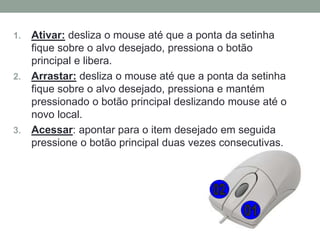 1. Ativar: desliza o mouse até que a ponta da setinha
fique sobre o alvo desejado, pressiona o botão
principal e libera.
2. Arrastar: desliza o mouse até que a ponta da setinha
fique sobre o alvo desejado, pressiona e mantém
pressionado o botão principal deslizando mouse até o
novo local.
3. Acessar: apontar para o item desejado em seguida
pressione o botão principal duas vezes consecutivas.
 