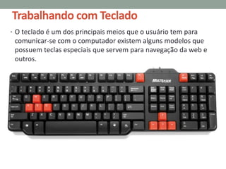 Trabalhando com Teclado
• O teclado é um dos principais meios que o usuário tem para
comunicar-se com o computador existem alguns modelos que
possuem teclas especiais que servem para navegação da web e
outros.
 
