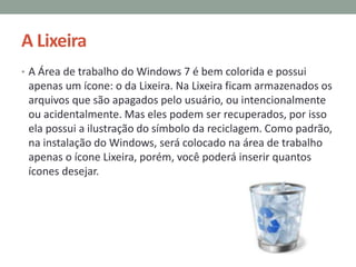 A Lixeira
• A Área de trabalho do Windows 7 é bem colorida e possui
apenas um ícone: o da Lixeira. Na Lixeira ficam armazenados os
arquivos que são apagados pelo usuário, ou intencionalmente
ou acidentalmente. Mas eles podem ser recuperados, por isso
ela possui a ilustração do símbolo da reciclagem. Como padrão,
na instalação do Windows, será colocado na área de trabalho
apenas o ícone Lixeira, porém, você poderá inserir quantos
ícones desejar.
 