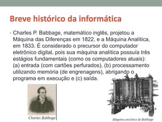 Breve histórico da informática
• Charles P. Babbage, matemático inglês, projetou a
Máquina das Diferenças em 1822, e a Máquina Analítica,
em 1833. É considerado o precursor do computador
eletrônico digital, pois sua máquina analítica possuía três
estágios fundamentais (como os computadores atuais):
(a) entrada (com cartões perfurados), (b) processamento
utilizando memória (de engrenagens), abrigando o
programa em execução e (c) saída.
 