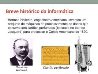 Breve histórico da informática
• Herman Hollerith, engenheiro americano, inventou um
conjunto de máquinas de processamento de dados que
operava com cartões perfurados (baseado no tear de
Jacquard) para processar o Censo Americano de 1890.
 