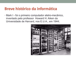 Breve histórico da informática
• Mark I - foi o primeiro computador eletro-mecânico,
inventado pelo professor Howard H. Aiken da
Universidade de Harvard, nos E.U.A., em 1944;
 
