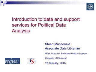 Introduction to data and support
services for Political Data
Analysis
Stuart Macdonald
Associate Data Librarian
IPDA, School of Social and Political Science
University of Edinburgh
12 January, 2016
 