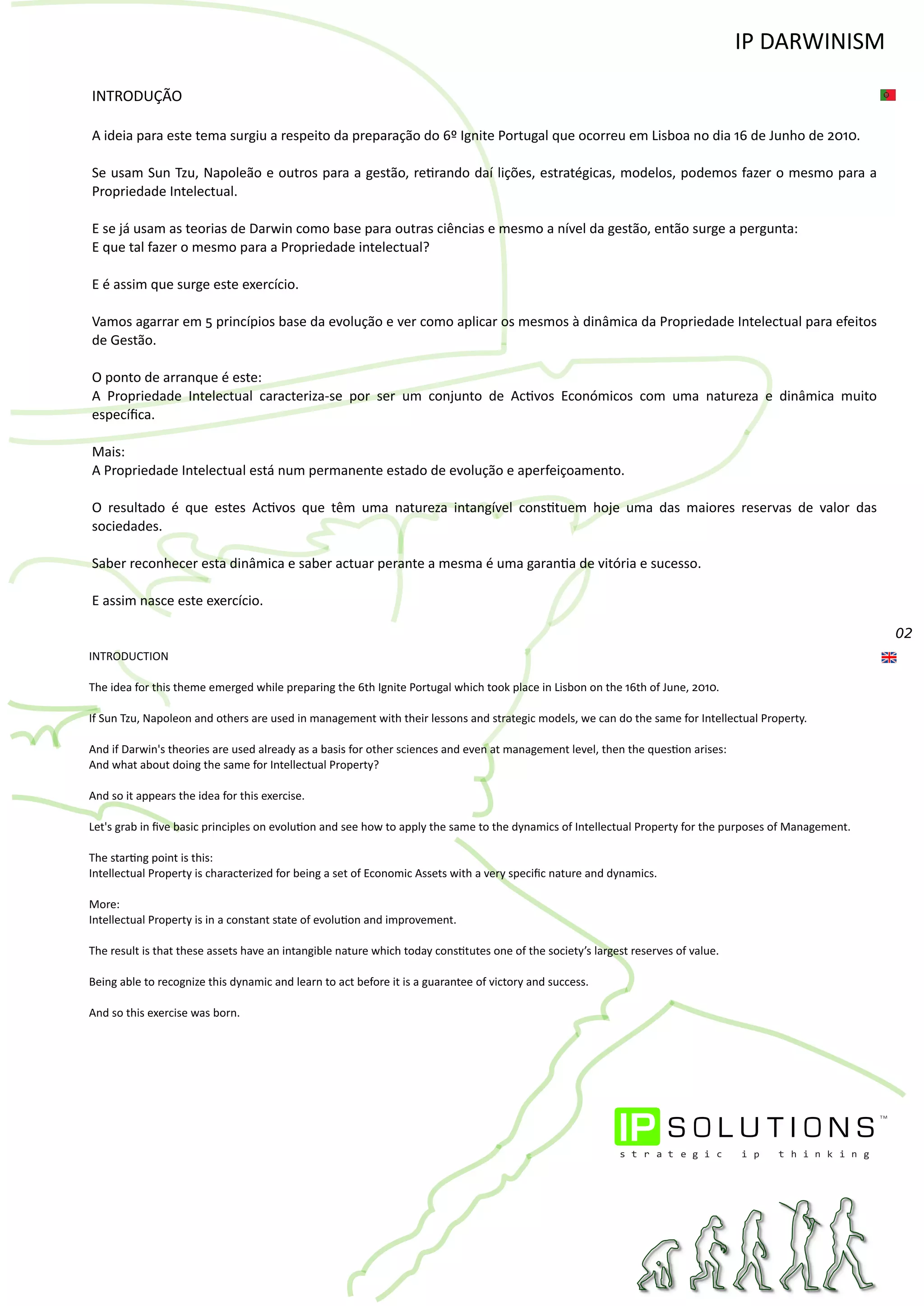 02
INTRODUÇÃO
A ideia para este tema surgiu a respeito da preparação do 6º Ignite Portugal que ocorreu em Lisboa no dia 16 de Junho de 2010.
Se usam Sun Tzu, Napoleão e outros para a gestão, re�rando daí lições, estratégicas, modelos, podemos fazer o mesmo para a
Propriedade Intelectual.
E se já usam as teorias de Darwin como base para outras ciências e mesmo a nível da gestão, então surge a pergunta:
E que tal fazer o mesmo para a Propriedade intelectual?
E é assim que surge este exercício.
Vamos agarrar em 5 princípios base da evolução e ver como aplicar os mesmos à dinâmica da Propriedade Intelectual para efeitos
de Gestão.
O ponto de arranque é este:
A Propriedade Intelectual caracteriza‐se por ser um conjunto de Ac�vos Económicos com uma natureza e dinâmica muito
especíﬁca.
Mais:
A Propriedade Intelectual está num permanente estado de evolução e aperfeiçoamento.
O resultado é que estes Ac�vos que têm uma natureza intangível cons�tuem hoje uma das maiores reservas de valor das
sociedades.
Saber reconhecer esta dinâmica e saber actuar perante a mesma é uma garan�a de vitória e sucesso.
E assim nasce este exercício.
INTRODUCTION
The idea for this theme emerged while preparing the 6th Ignite Portugal which took place in Lisbon on the 16th of June, 2010.
If Sun Tzu, Napoleon and others are used in management with their lessons and strategic models, we can do the same for Intellectual Property.
And if Darwin's theories are used already as a basis for other sciences and even at management level, then the ques�on arises:
And what about doing the same for Intellectual Property?
And so it appears the idea for this exercise.
Let's grab in ﬁve basic principles on evolu�on and see how to apply the same to the dynamics of Intellectual Property for the purposes of Management.
The star�ng point is this:
Intellectual Property is characterized for being a set of Economic Assets with a very speciﬁc nature and dynamics.
More:
Intellectual Property is in a constant state of evolu�on and improvement.
The result is that these assets have an intangible nature which today cons�tutes one of the society’s largest reserves of value.
Being able to recognize this dynamic and learn to act before it is a guarantee of victory and success.
And so this exercise was born.
IP DARWINISM
 