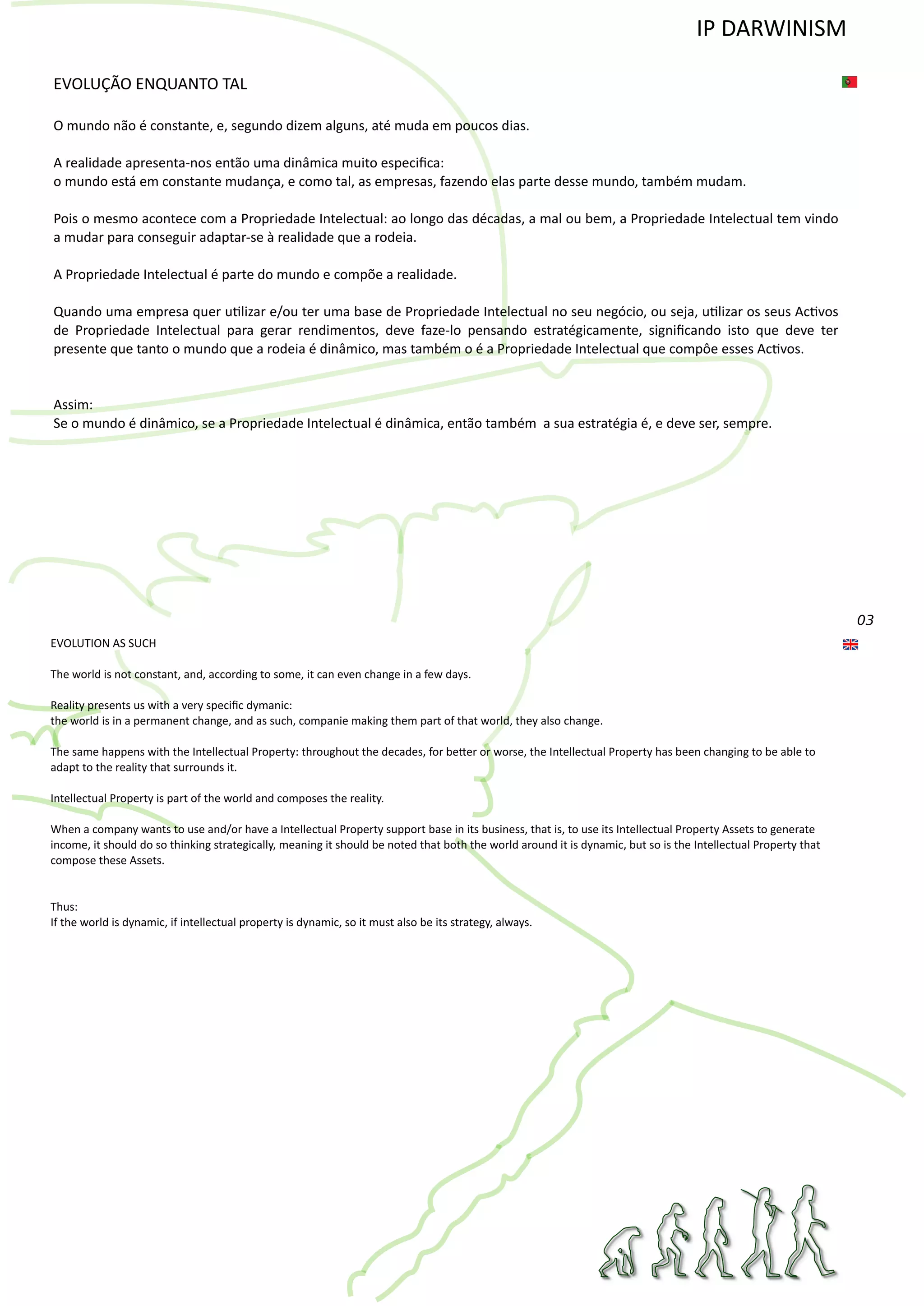 03
EVOLUÇÃO ENQUANTO TAL
O mundo não é constante, e, segundo dizem alguns, até muda em poucos dias.
A realidade apresenta‐nos então uma dinâmica muito especiﬁca:
o mundo está em constante mudança, e como tal, as empresas, fazendo elas parte desse mundo, também mudam.
Pois o mesmo acontece com a Propriedade Intelectual: ao longo das décadas, a mal ou bem, a Propriedade Intelectual tem vindo
a mudar para conseguir adaptar‐se à realidade que a rodeia.
A Propriedade Intelectual é parte do mundo e compõe a realidade.
Quando uma empresa quer u�lizar e/ou ter uma base de Propriedade Intelectual no seu negócio, ou seja, u�lizar os seus Ac�vos
de Propriedade Intelectual para gerar rendimentos, deve faze‐lo pensando estratégicamente, signiﬁcando isto que deve ter
presente que tanto o mundo que a rodeia é dinâmico, mas também o é a Propriedade Intelectual que compôe esses Ac�vos.
Assim:
Se o mundo é dinâmico, se a Propriedade Intelectual é dinâmica, então também a sua estratégia é, e deve ser, sempre.
EVOLUTION AS SUCH
The world is not constant, and, according to some, it can even change in a few days.
Reality presents us with a very speciﬁc dymanic:
the world is in a permanent change, and as such, companie making them part of that world, they also change.
The same happens with the Intellectual Property: throughout the decades, for be�er or worse, the Intellectual Property has been changing to be able to
adapt to the reality that surrounds it.
Intellectual Property is part of the world and composes the reality.
When a company wants to use and/or have a Intellectual Property support base in its business, that is, to use its Intellectual Property Assets to generate
income, it should do so thinking strategically, meaning it should be noted that both the world around it is dynamic, but so is the Intellectual Property that
compose these Assets.
Thus:
If the world is dynamic, if intellectual property is dynamic, so it must also be its strategy, always.
IP DARWINISM
 