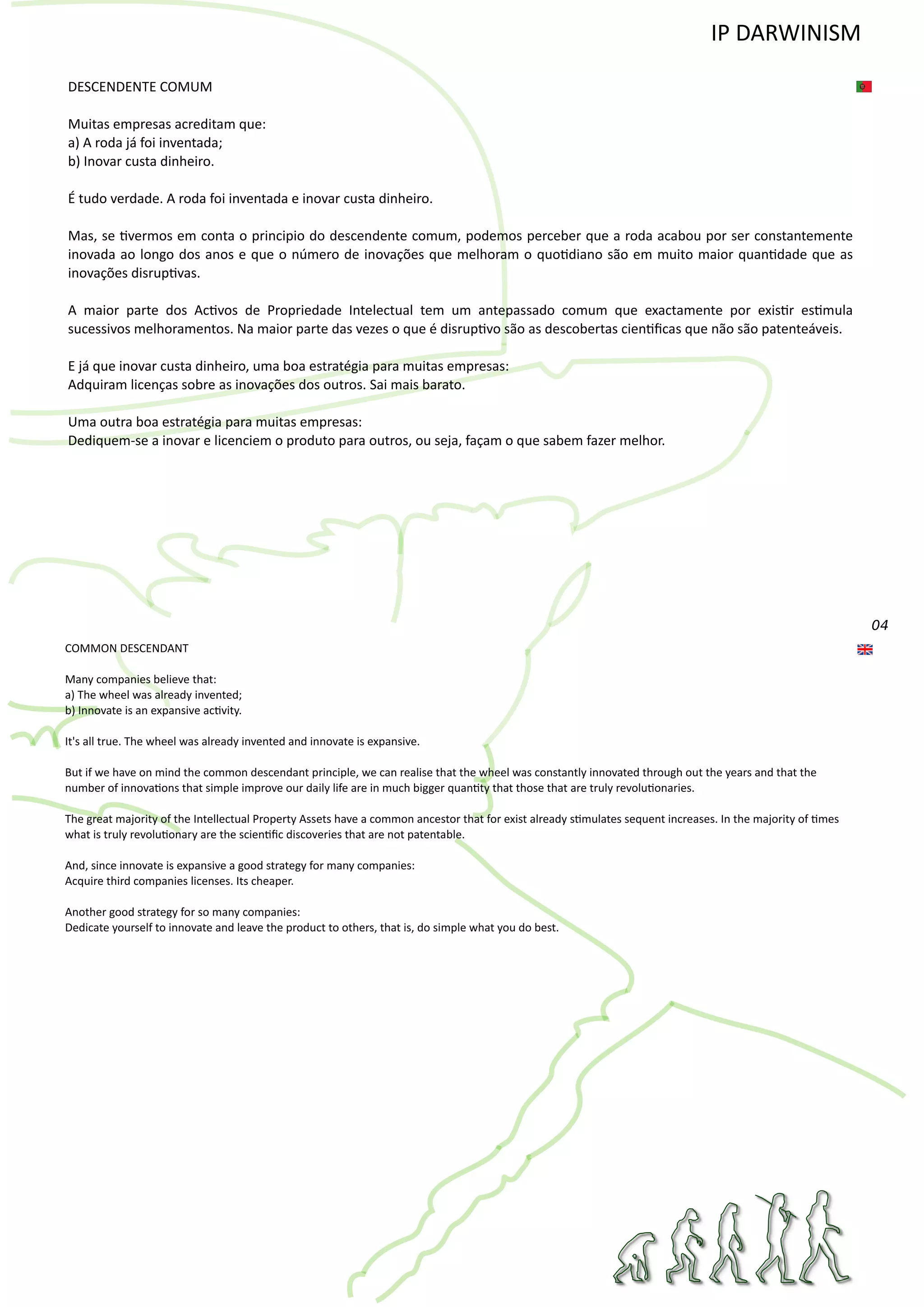 04
DESCENDENTE COMUM
Muitas empresas acreditam que:
a) A roda já foi inventada;
b) Inovar custa dinheiro.
É tudo verdade. A roda foi inventada e inovar custa dinheiro.
Mas, se �vermos em conta o principio do descendente comum, podemos perceber que a roda acabou por ser constantemente
inovada ao longo dos anos e que o número de inovações que melhoram o quo�diano são em muito maior quan�dade que as
inovações disrup�vas.
A maior parte dos Ac�vos de Propriedade Intelectual tem um antepassado comum que exactamente por exis�r es�mula
sucessivos melhoramentos. Na maior parte das vezes o que é disrup�vo são as descobertas cien�ﬁcas que não são patenteáveis.
E já que inovar custa dinheiro, uma boa estratégia para muitas empresas:
Adquiram licenças sobre as inovações dos outros. Sai mais barato.
Uma outra boa estratégia para muitas empresas:
Dediquem‐se a inovar e licenciem o produto para outros, ou seja, façam o que sabem fazer melhor.
COMMON DESCENDANT
Many companies believe that:
a) The wheel was already invented;
b) Innovate is an expansive ac�vity.
It's all true. The wheel was already invented and innovate is expansive.
But if we have on mind the common descendant principle, we can realise that the wheel was constantly innovated through out the years and that the
number of innova�ons that simple improve our daily life are in much bigger quan�ty that those that are truly revolu�onaries.
The great majority of the Intellectual Property Assets have a common ancestor that for exist already s�mulates sequent increases. In the majority of �mes
what is truly revolu�onary are the scien�ﬁc discoveries that are not patentable.
And, since innovate is expansive a good strategy for many companies:
Acquire third companies licenses. Its cheaper.
Another good strategy for so many companies:
Dedicate yourself to innovate and leave the product to others, that is, do simple what you do best.
IP DARWINISM
 