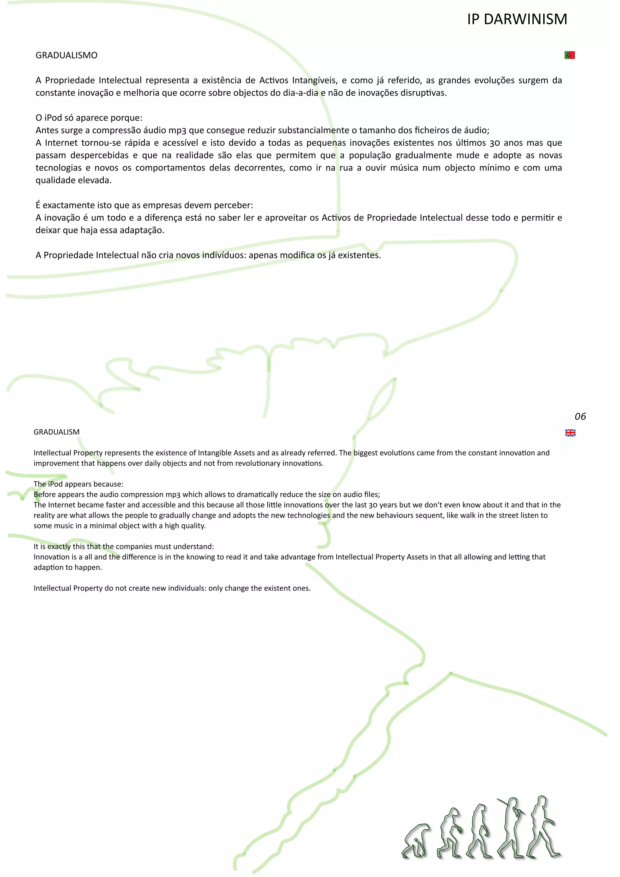 06
GRADUALISMO
A Propriedade Intelectual representa a existência de Ac�vos Intangíveis, e como já referido, as grandes evoluções surgem da
constante inovação e melhoria que ocorre sobre objectos do dia‐a‐dia e não de inovações disrup�vas.
O iPod só aparece porque:
Antes surge a compressão áudio mp3 que consegue reduzir substancialmente o tamanho dos ﬁcheiros de áudio;
A Internet tornou‐se rápida e acessível e isto devido a todas as pequenas inovações existentes nos úl�mos 30 anos mas que
passam despercebidas e que na realidade são elas que permitem que a população gradualmente mude e adopte as novas
tecnologias e novos os comportamentos delas decorrentes, como ir na rua a ouvir música num objecto mínimo e com uma
qualidade elevada.
É exactamente isto que as empresas devem perceber:
A inovação é um todo e a diferença está no saber ler e aproveitar os Ac�vos de Propriedade Intelectual desse todo e permi�r e
deixar que haja essa adaptação.
A Propriedade Intelectual não cria novos indivíduos: apenas modiﬁca os já existentes.
GRADUALISM
Intellectual Property represents the existence of Intangible Assets and as already referred. The biggest evolu�ons came from the constant innova�on and
improvement that happens over daily objects and not from revolu�onary innova�ons.
The iPod appears because:
Before appears the audio compression mp3 which allows to drama�cally reduce the size on audio ﬁles;
The Internet became faster and accessible and this because all those li�le innova�ons over the last 30 years but we don't even know about it and that in the
reality are what allows the people to gradually change and adopts the new technologies and the new behaviours sequent, like walk in the street listen to
some music in a minimal object with a high quality.
It is exactly this that the companies must understand:
Innova�on is a all and the diﬀerence is in the knowing to read it and take advantage from Intellectual Property Assets in that all allowing and le�ng that
adap�on to happen.
Intellectual Property do not create new individuals: only change the existent ones.
IP DARWINISM
 