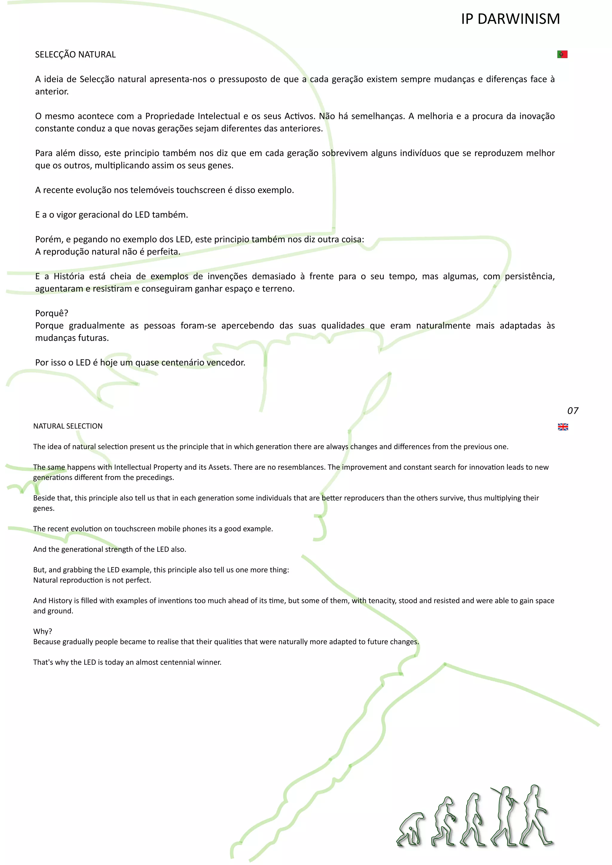 07
SELECÇÃO NATURAL
A ideia de Selecção natural apresenta‐nos o pressuposto de que a cada geração existem sempre mudanças e diferenças face à
anterior.
O mesmo acontece com a Propriedade Intelectual e os seus Ac�vos. Não há semelhanças. A melhoria e a procura da inovação
constante conduz a que novas gerações sejam diferentes das anteriores.
Para além disso, este principio também nos diz que em cada geração sobrevivem alguns indivíduos que se reproduzem melhor
que os outros, mul�plicando assim os seus genes.
A recente evolução nos telemóveis touchscreen é disso exemplo.
E a o vigor geracional do LED também.
Porém, e pegando no exemplo dos LED, este principio também nos diz outra coisa:
A reprodução natural não é perfeita.
E a História está cheia de exemplos de invenções demasiado à frente para o seu tempo, mas algumas, com persistência,
aguentaram e resis�ram e conseguiram ganhar espaço e terreno.
Porquê?
Porque gradualmente as pessoas foram‐se apercebendo das suas qualidades que eram naturalmente mais adaptadas às
mudanças futuras.
Por isso o LED é hoje um quase centenário vencedor.
NATURAL SELECTION
The idea of natural selec�on present us the principle that in which genera�on there are always changes and diﬀerences from the previous one.
The same happens with Intellectual Property and its Assets. There are no resemblances. The improvement and constant search for innova�on leads to new
genera�ons diﬀerent from the precedings.
Beside that, this principle also tell us that in each genera�on some individuals that are be�er reproducers than the others survive, thus mul�plying their
genes.
The recent evolu�on on touchscreen mobile phones its a good example.
And the genera�onal strength of the LED also.
But, and grabbing the LED example, this principle also tell us one more thing:
Natural reproduc�on is not perfect.
And History is ﬁlled with examples of inven�ons too much ahead of its �me, but some of them, with tenacity, stood and resisted and were able to gain space
and ground.
Why?
Because gradually people became to realise that their quali�es that were naturally more adapted to future changes.
That's why the LED is today an almost centennial winner.
IP DARWINISM
 