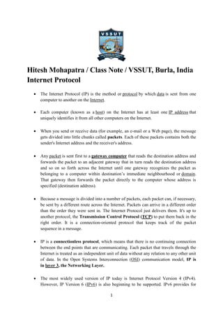 1
Hitesh Mohapatra / Class Note / VSSUT, Burla, India
Internet Protocol
 The Internet Protocol (IP) is the method or protocol by which data is sent from one
computer to another on the Internet.
 Each computer (known as a host) on the Internet has at least one IP address that
uniquely identifies it from all other computers on the Internet.
 When you send or receive data (for example, an e-mail or a Web page), the message
gets divided into little chunks called packets. Each of these packets contains both the
sender's Internet address and the receiver's address.
 Any packet is sent first to a gateway computer that reads the destination address and
forwards the packet to an adjacent gateway that in turn reads the destination address
and so on so forth across the Internet until one gateway recognizes the packet as
belonging to a computer within destination’s immediate neighbourhood or domain.
That gateway then forwards the packet directly to the computer whose address is
specified (destination address).
 Because a message is divided into a number of packets, each packet can, if necessary,
be sent by a different route across the Internet. Packets can arrive in a different order
than the order they were sent in. The Internet Protocol just delivers them. It's up to
another protocol, the Transmission Control Protocol (TCP) to put them back in the
right order. It is a connection-oriented protocol that keeps track of the packet
sequence in a message.
 IP is a connectionless protocol, which means that there is no continuing connection
between the end points that are communicating. Each packet that travels through the
Internet is treated as an independent unit of data without any relation to any other unit
of data. In the Open Systems Interconnection (OSI) communication model, IP is
in layer 3, the Networking Layer.
 The most widely used version of IP today is Internet Protocol Version 4 (IPv4).
However, IP Version 6 (IPv6) is also beginning to be supported. IPv6 provides for
 