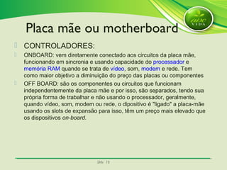 SlideSlide 1010
 CONTROLADORES:
 ONBOARD: vem diretamente conectado aos circuitos da placa mãe,
funcionando em sincronia e usando capacidade do processador e
memória RAM quando se trata de vídeo, som, modem e rede. Tem
como maior objetivo a diminuição do preço das placas ou componentes
 OFF BOARD: são os componentes ou circuitos que funcionam
independentemente da placa mãe e por isso, são separados, tendo sua
própria forma de trabalhar e não usando o processador, geralmente,
quando vídeo, som, modem ou rede, o dipositivo é "ligado" a placa-mãe
usando os slots de expansão para isso, têm um preço mais elevado que
os dispositivos on-board.
Placa mãe ou motherboard
 