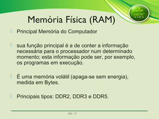 SlideSlide 1717
 Principal Memória do Computador
 sua função principal é a de conter a informação
necessária para o processador num determinado
momento; esta informação pode ser, por exemplo,
os programas em execução.
 É uma memória volátil (apaga-se sem energia),
medida em Bytes.
 Principais tipos: DDR2, DDR3 e DDR5.
Memória Física (RAM)
 