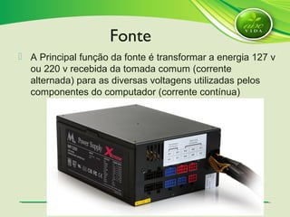 SlideSlide 2020
 A Principal função da fonte é transformar a energia 127 v
ou 220 v recebida da tomada comum (corrente
alternada) para as diversas voltagens utilizadas pelos
componentes do computador (corrente contínua)
Fonte
 