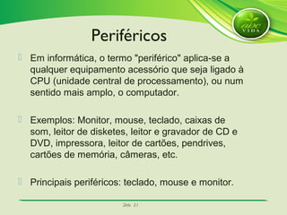 SlideSlide 2121
 Em informática, o termo "periférico" aplica-se a
qualquer equipamento acessório que seja ligado à
CPU (unidade central de processamento), ou num
sentido mais amplo, o computador.
 Exemplos: Monitor, mouse, teclado, caixas de
som, leitor de disketes, leitor e gravador de CD e
DVD, impressora, leitor de cartões, pendrives,
cartões de memória, câmeras, etc.
 Principais periféricos: teclado, mouse e monitor.
Periféricos
 