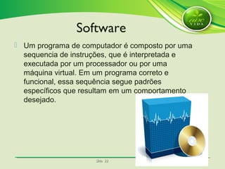 SlideSlide 2222
 Um programa de computador é composto por uma
sequencia de instruções, que é interpretada e
executada por um processador ou por uma
máquina virtual. Em um programa correto e
funcional, essa sequência segue padrões
específicos que resultam em um comportamento
desejado.
Software
 