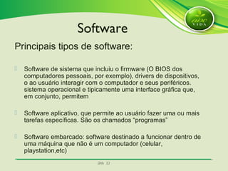 SlideSlide 2323
Principais tipos de software:
 Software de sistema que incluiu o firmware (O BIOS dos
computadores pessoais, por exemplo), drivers de dispositivos,
o ao usuário interagir com o computador e seus periféricos.
sistema operacional e tipicamente uma interface gráfica que,
em conjunto, permitem
 Software aplicativo, que permite ao usuário fazer uma ou mais
tarefas específicas. São os chamados “programas”
 Software embarcado: software destinado a funcionar dentro de
uma máquina que não é um computador (celular,
playstation,etc)
Software
 