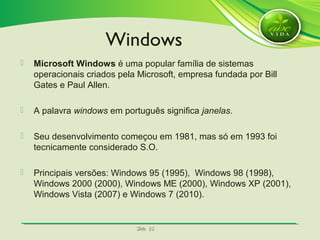 SlideSlide 2525
 Microsoft Windows é uma popular família de sistemas
operacionais criados pela Microsoft, empresa fundada por Bill
Gates e Paul Allen.
 A palavra windows em português significa janelas.
 Seu desenvolvimento começou em 1981, mas só em 1993 foi
tecnicamente considerado S.O.
 Principais versões: Windows 95 (1995), Windows 98 (1998),
Windows 2000 (2000), Windows ME (2000), Windows XP (2001),
Windows Vista (2007) e Windows 7 (2010).
Windows
 