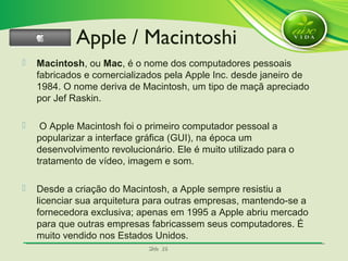 SlideSlide 2626
 Macintosh, ou Mac, é o nome dos computadores pessoais
fabricados e comercializados pela Apple Inc. desde janeiro de
1984. O nome deriva de Macintosh, um tipo de maçã apreciado
por Jef Raskin.
 O Apple Macintosh foi o primeiro computador pessoal a
popularizar a interface gráfica (GUI), na época um
desenvolvimento revolucionário. Ele é muito utilizado para o
tratamento de vídeo, imagem e som.
 Desde a criação do Macintosh, a Apple sempre resistiu a
licenciar sua arquitetura para outras empresas, mantendo-se a
fornecedora exclusiva; apenas em 1995 a Apple abriu mercado
para que outras empresas fabricassem seus computadores. É
muito vendido nos Estados Unidos.
Apple / Macintoshi
 