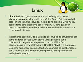 SlideSlide 2727
 Linux é o termo geralmente usado para designar qualquer
sistema operacional que utilize o núcleo Linux. Foi desenvolvido
pelo Finlandês Linus Torvalds, inspirado no sistema Minix. O seu
código fonte está disponível sob licença GPL para qualquer
pessoa que utilizar, estudar, modificar e distribuir de acordo com
os termos da licença.
 Inicialmente desenvolvido e utilizado por grupos de entusiastas em
computadores pessoais, o sistema Linux passou a ter a
colaboração de grandes empresas, como a IBM, a Sun
Microsystems, a Hewlett-Packard, Red Hat, Novell e a Canonical.
Com isso aumentou bastante também o número de colaborações
dos usuários, o que ajudou muito o projeto, principalmente na
tradução do mesmo.
Linux
 