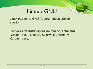 SlideSlide 2828
 Linux (kernel) e GNU (programas de código
aberto).
 Centenas de distribuições no mundo, entre elas:
Debian, Suse, Ubuntu, Slackware, Mandriva,
Kurumim, etc.
Linux / GNU
 