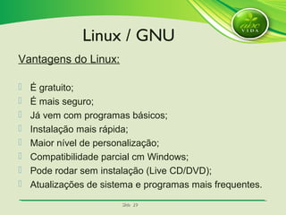 SlideSlide 2929
Vantagens do Linux:
 É gratuito;
 É mais seguro;
 Já vem com programas básicos;
 Instalação mais rápida;
 Maior nível de personalização;
 Compatibilidade parcial cm Windows;
 Pode rodar sem instalação (Live CD/DVD);
 Atualizações de sistema e programas mais frequentes.
Linux / GNU
 