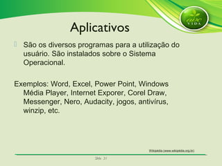 SlideSlide 3131
 São os diversos programas para a utilização do
usuário. São instalados sobre o Sistema
Operacional.
Exemplos: Word, Excel, Power Point, Windows
Média Player, Internet Exporer, Corel Draw,
Messenger, Nero, Audacity, jogos, antivírus,
winzip, etc.
Aplicativos
Wikipédia (www.wikipédia.org.br)
 