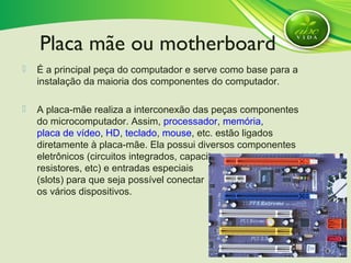  É a principal peça do computador e serve como base para a
instalação da maioria dos componentes do computador.
 A placa-mãe realiza a interconexão das peças componentes
do microcomputador. Assim, processador, memória,
placa de vídeo, HD, teclado, mouse, etc. estão ligados
diretamente à placa-mãe. Ela possui diversos componentes
eletrônicos (circuitos integrados, capacitores,
resistores, etc) e entradas especiais
(slots) para que seja possível conectar
os vários dispositivos.
Placa mãe ou motherboard
 