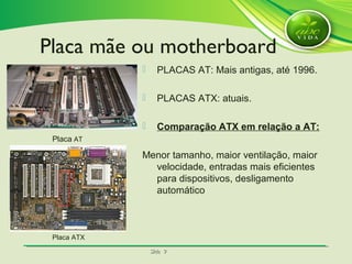 SlideSlide 99
 PLACAS AT: Mais antigas, até 1996.
 PLACAS ATX: atuais.
 Comparação ATX em relação a AT:
Menor tamanho, maior ventilação, maior
velocidade, entradas mais eficientes
para dispositivos, desligamento
automático
Placa AT
Placa ATX
Placa mãe ou motherboard
 