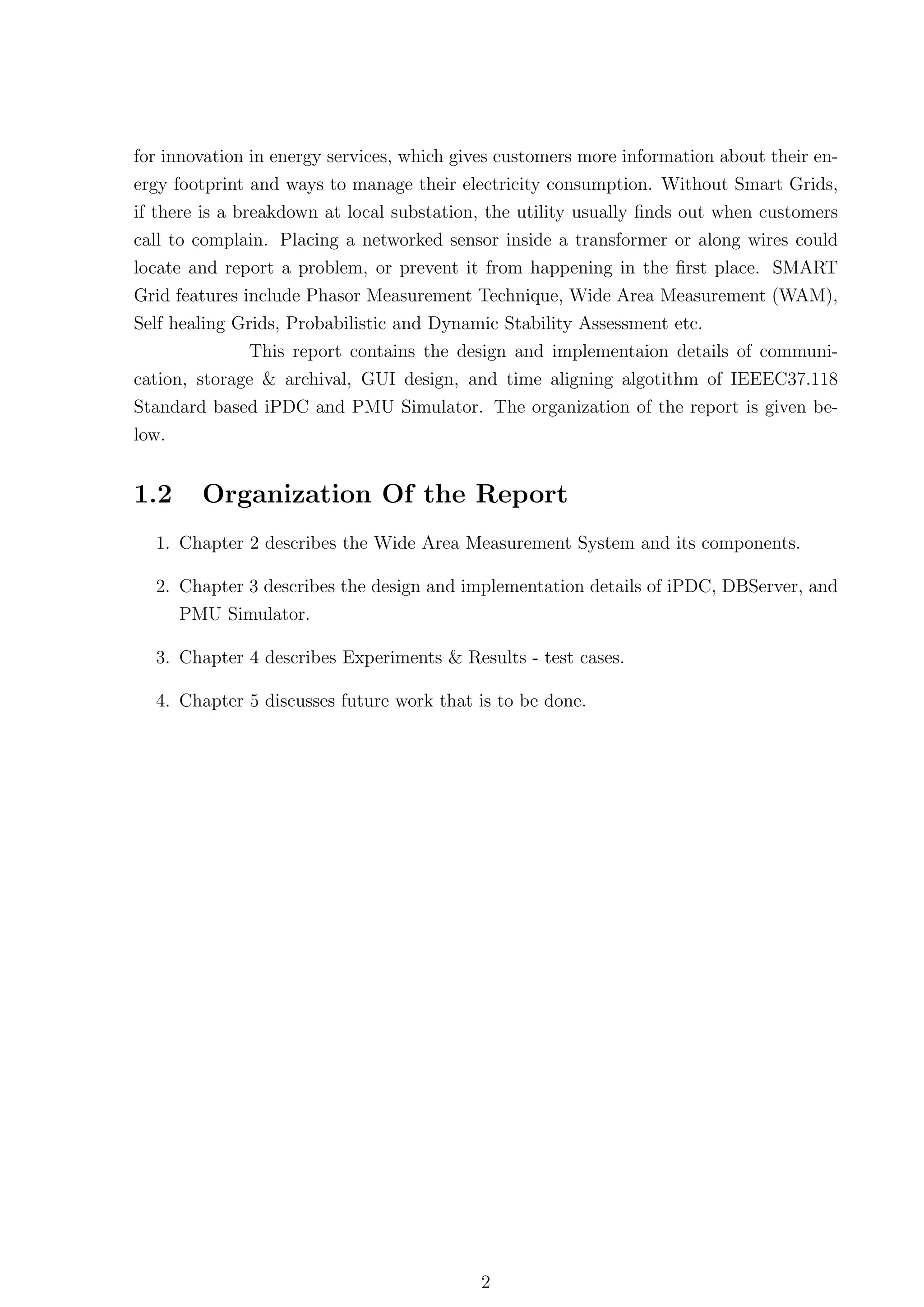 for innovation in energy services, which gives customers more information about their en-
ergy footprint and ways to manage their electricity consumption. Without Smart Grids,
if there is a breakdown at local substation, the utility usually ﬁnds out when customers
call to complain. Placing a networked sensor inside a transformer or along wires could
locate and report a problem, or prevent it from happening in the ﬁrst place. SMART
Grid features include Phasor Measurement Technique, Wide Area Measurement (WAM),
Self healing Grids, Probabilistic and Dynamic Stability Assessment etc.
               This report contains the design and implementaion details of communi-
cation, storage & archival, GUI design, and time aligning algotithm of IEEEC37.118
Standard based iPDC and PMU Simulator. The organization of the report is given be-
low.


1.2     Organization Of the Report
  1. Chapter 2 describes the Wide Area Measurement System and its components.

  2. Chapter 3 describes the design and implementation details of iPDC, DBServer, and
      PMU Simulator.

  3. Chapter 4 describes Experiments & Results - test cases.

  4. Chapter 5 discusses future work that is to be done.




                                           2
 