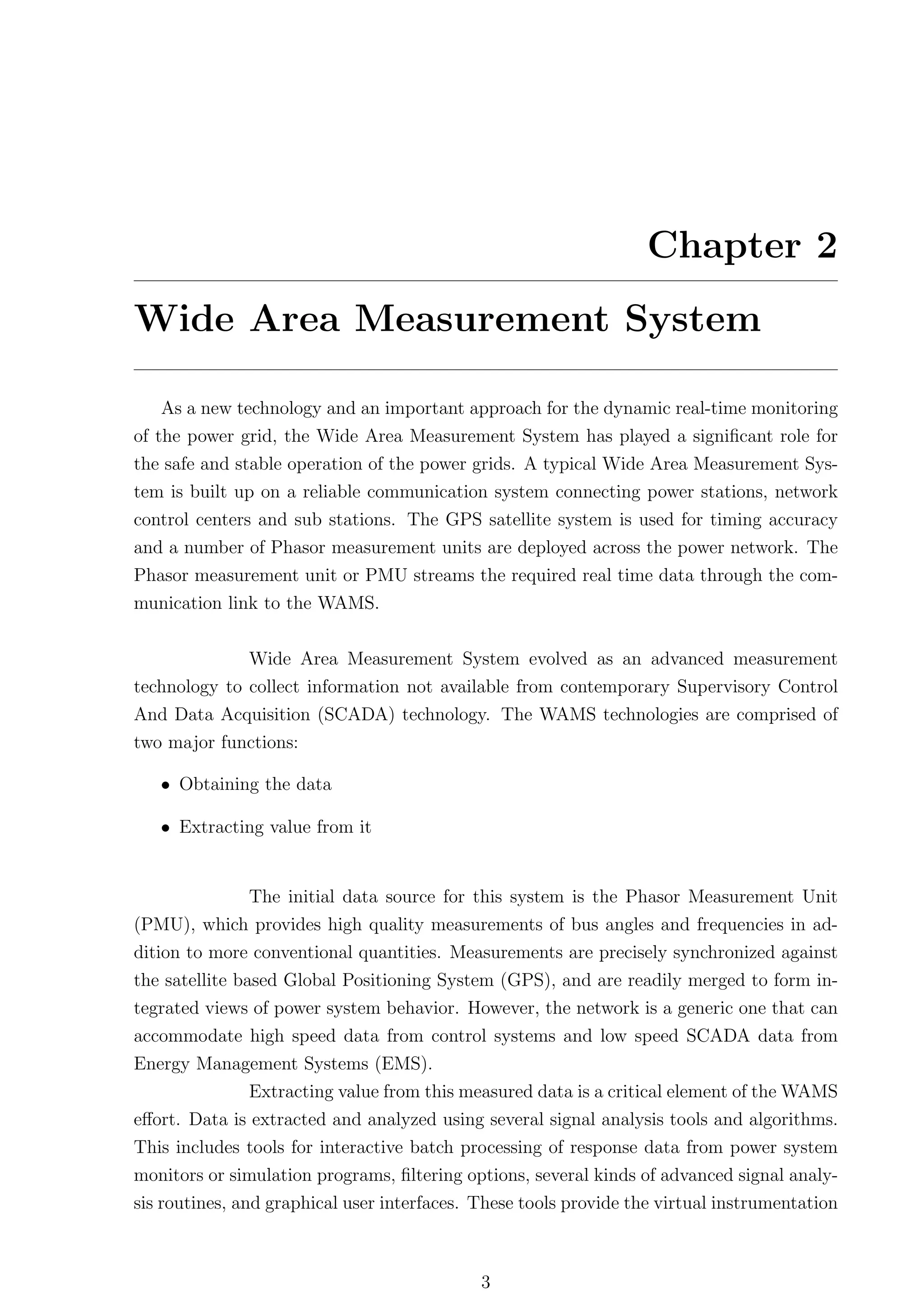 Chapter 2
Wide Area Measurement System

   As a new technology and an important approach for the dynamic real-time monitoring
of the power grid, the Wide Area Measurement System has played a signiﬁcant role for
the safe and stable operation of the power grids. A typical Wide Area Measurement Sys-
tem is built up on a reliable communication system connecting power stations, network
control centers and sub stations. The GPS satellite system is used for timing accuracy
and a number of Phasor measurement units are deployed across the power network. The
Phasor measurement unit or PMU streams the required real time data through the com-
munication link to the WAMS.


              Wide Area Measurement System evolved as an advanced measurement
technology to collect information not available from contemporary Supervisory Control
And Data Acquisition (SCADA) technology. The WAMS technologies are comprised of
two major functions:

   • Obtaining the data

   • Extracting value from it


               The initial data source for this system is the Phasor Measurement Unit
(PMU), which provides high quality measurements of bus angles and frequencies in ad-
dition to more conventional quantities. Measurements are precisely synchronized against
the satellite based Global Positioning System (GPS), and are readily merged to form in-
tegrated views of power system behavior. However, the network is a generic one that can
accommodate high speed data from control systems and low speed SCADA data from
Energy Management Systems (EMS).
              Extracting value from this measured data is a critical element of the WAMS
eﬀort. Data is extracted and analyzed using several signal analysis tools and algorithms.
This includes tools for interactive batch processing of response data from power system
monitors or simulation programs, ﬁltering options, several kinds of advanced signal analy-
sis routines, and graphical user interfaces. These tools provide the virtual instrumentation



                                             3
 