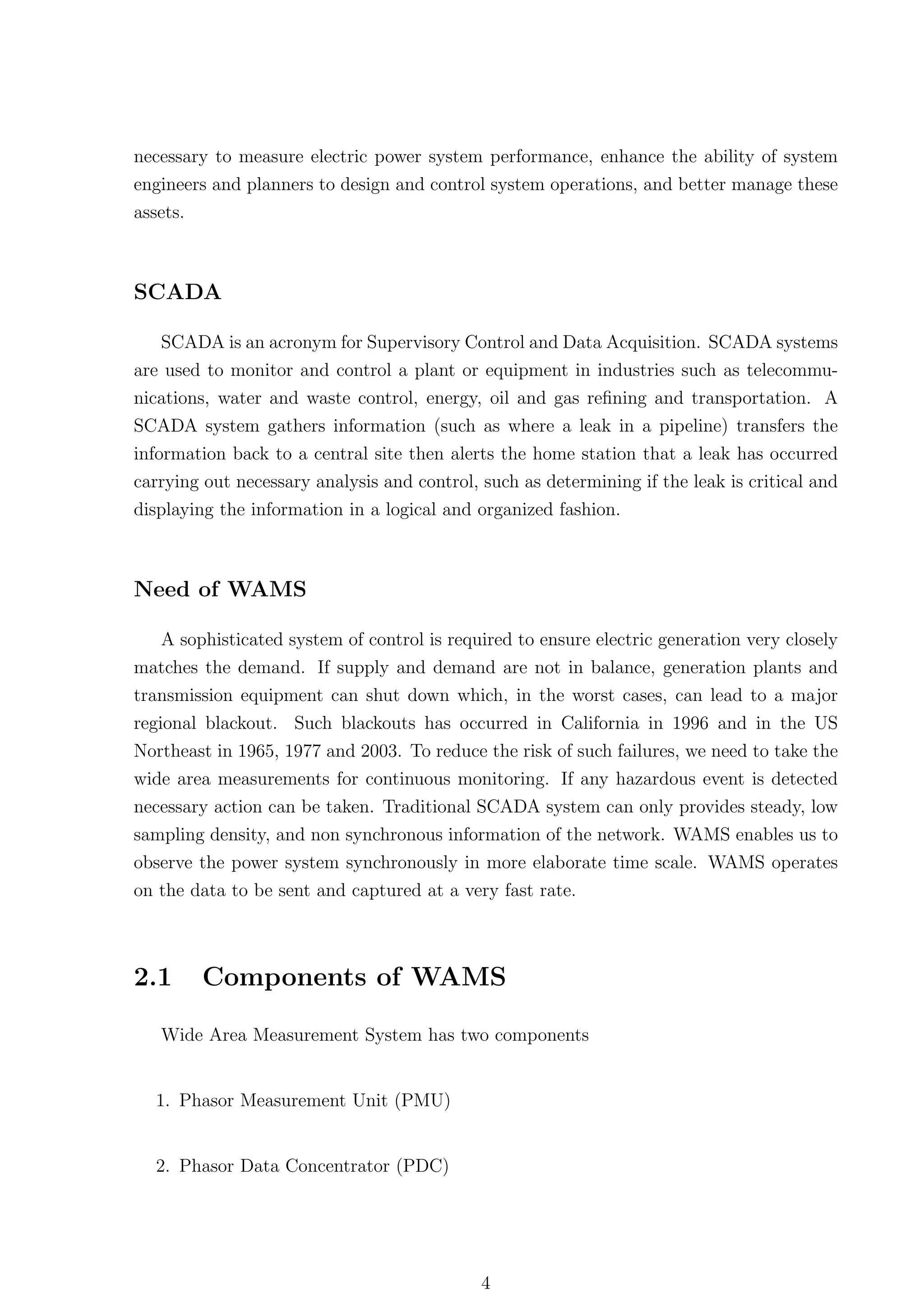 necessary to measure electric power system performance, enhance the ability of system
engineers and planners to design and control system operations, and better manage these
assets.



SCADA

   SCADA is an acronym for Supervisory Control and Data Acquisition. SCADA systems
are used to monitor and control a plant or equipment in industries such as telecommu-
nications, water and waste control, energy, oil and gas reﬁning and transportation. A
SCADA system gathers information (such as where a leak in a pipeline) transfers the
information back to a central site then alerts the home station that a leak has occurred
carrying out necessary analysis and control, such as determining if the leak is critical and
displaying the information in a logical and organized fashion.



Need of WAMS

   A sophisticated system of control is required to ensure electric generation very closely
matches the demand. If supply and demand are not in balance, generation plants and
transmission equipment can shut down which, in the worst cases, can lead to a major
regional blackout. Such blackouts has occurred in California in 1996 and in the US
Northeast in 1965, 1977 and 2003. To reduce the risk of such failures, we need to take the
wide area measurements for continuous monitoring. If any hazardous event is detected
necessary action can be taken. Traditional SCADA system can only provides steady, low
sampling density, and non synchronous information of the network. WAMS enables us to
observe the power system synchronously in more elaborate time scale. WAMS operates
on the data to be sent and captured at a very fast rate.



2.1     Components of WAMS

   Wide Area Measurement System has two components


  1. Phasor Measurement Unit (PMU)


  2. Phasor Data Concentrator (PDC)




                                             4
 