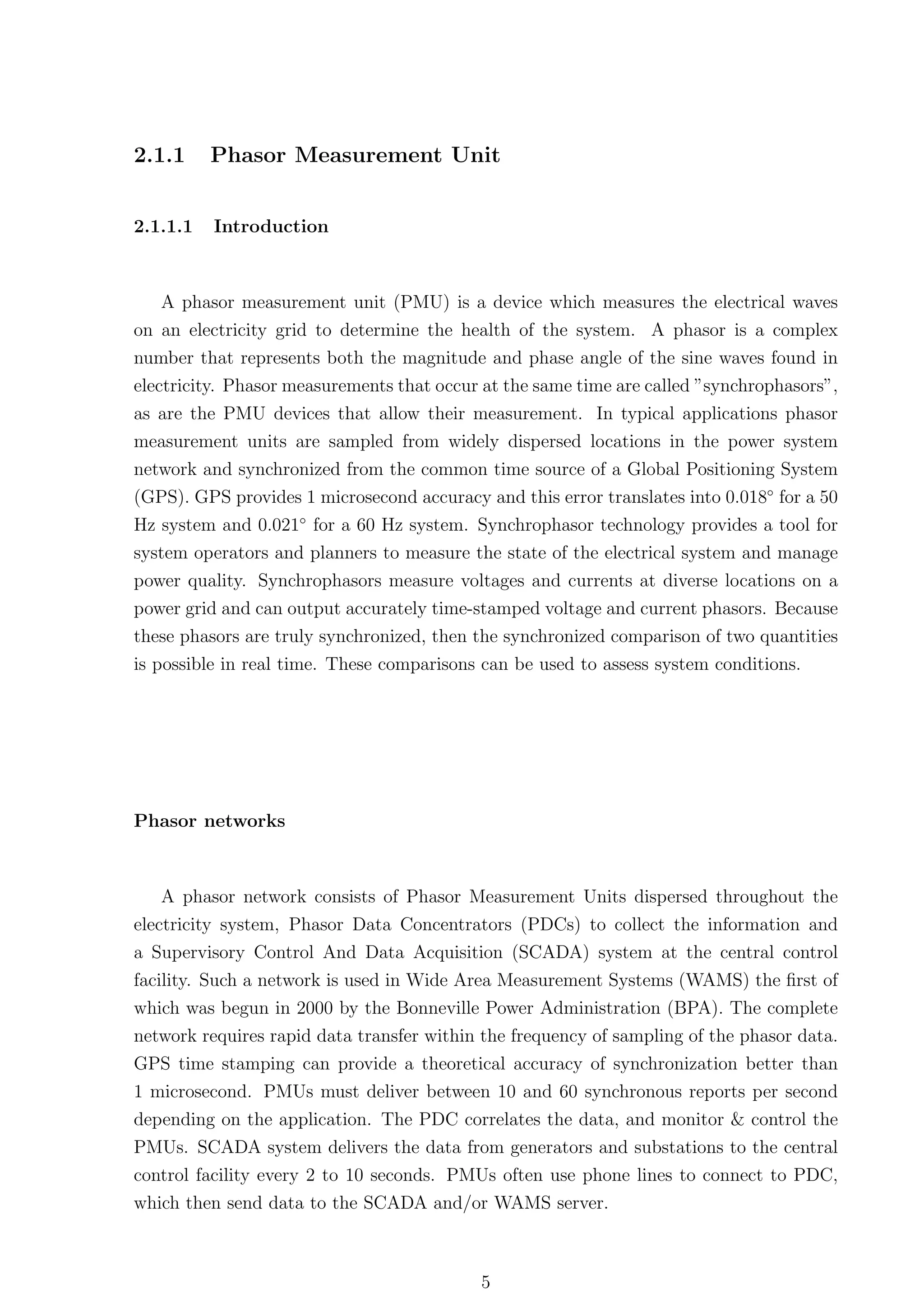2.1.1     Phasor Measurement Unit


2.1.1.1   Introduction



   A phasor measurement unit (PMU) is a device which measures the electrical waves
on an electricity grid to determine the health of the system. A phasor is a complex
number that represents both the magnitude and phase angle of the sine waves found in
electricity. Phasor measurements that occur at the same time are called ”synchrophasors”,
as are the PMU devices that allow their measurement. In typical applications phasor
measurement units are sampled from widely dispersed locations in the power system
network and synchronized from the common time source of a Global Positioning System
(GPS). GPS provides 1 microsecond accuracy and this error translates into 0.018◦ for a 50
Hz system and 0.021◦ for a 60 Hz system. Synchrophasor technology provides a tool for
system operators and planners to measure the state of the electrical system and manage
power quality. Synchrophasors measure voltages and currents at diverse locations on a
power grid and can output accurately time-stamped voltage and current phasors. Because
these phasors are truly synchronized, then the synchronized comparison of two quantities
is possible in real time. These comparisons can be used to assess system conditions.




Phasor networks



   A phasor network consists of Phasor Measurement Units dispersed throughout the
electricity system, Phasor Data Concentrators (PDCs) to collect the information and
a Supervisory Control And Data Acquisition (SCADA) system at the central control
facility. Such a network is used in Wide Area Measurement Systems (WAMS) the ﬁrst of
which was begun in 2000 by the Bonneville Power Administration (BPA). The complete
network requires rapid data transfer within the frequency of sampling of the phasor data.
GPS time stamping can provide a theoretical accuracy of synchronization better than
1 microsecond. PMUs must deliver between 10 and 60 synchronous reports per second
depending on the application. The PDC correlates the data, and monitor & control the
PMUs. SCADA system delivers the data from generators and substations to the central
control facility every 2 to 10 seconds. PMUs often use phone lines to connect to PDC,
which then send data to the SCADA and/or WAMS server.



                                           5
 