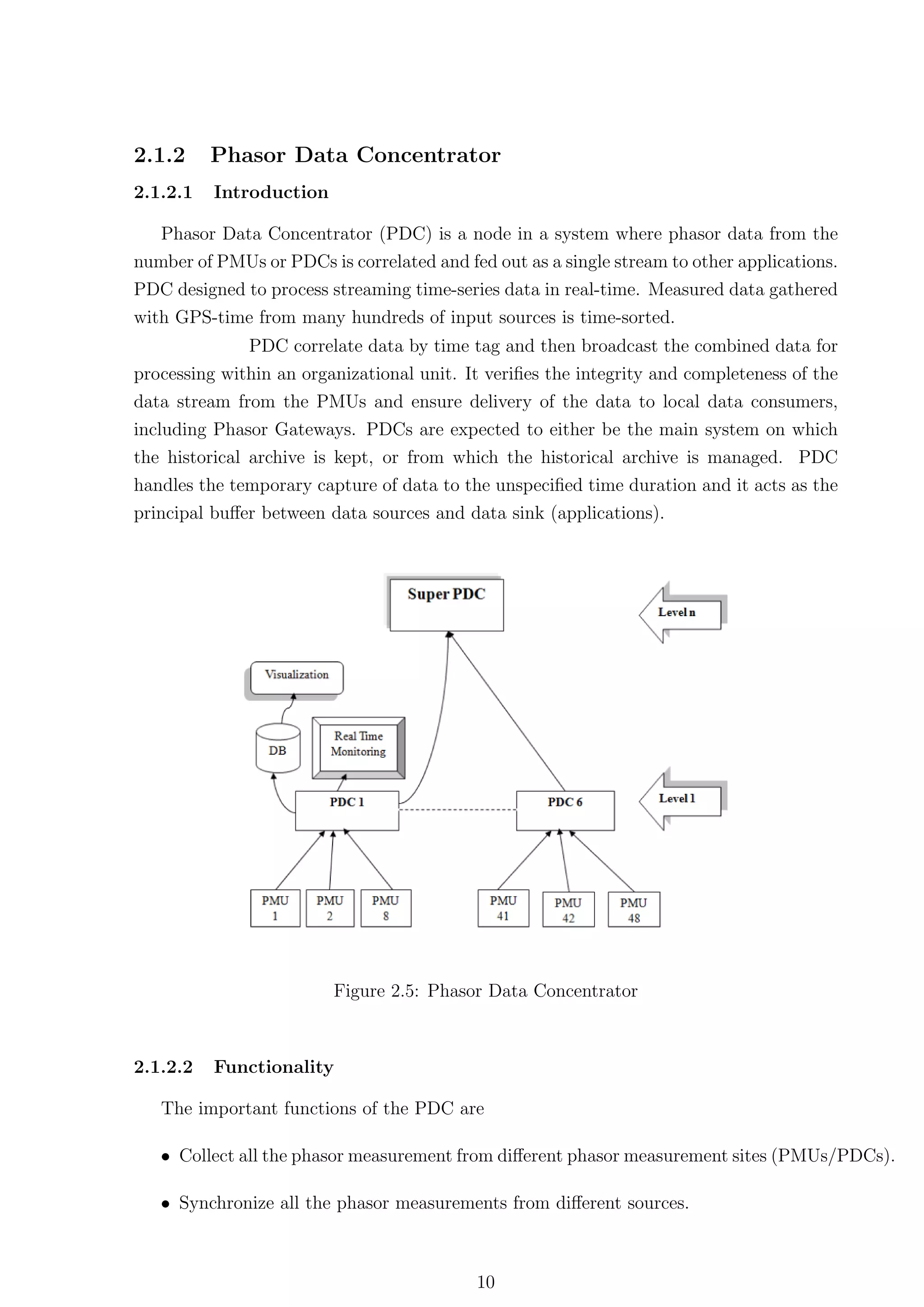 2.1.2     Phasor Data Concentrator
2.1.2.1   Introduction

   Phasor Data Concentrator (PDC) is a node in a system where phasor data from the
number of PMUs or PDCs is correlated and fed out as a single stream to other applications.
PDC designed to process streaming time-series data in real-time. Measured data gathered
with GPS-time from many hundreds of input sources is time-sorted.
              PDC correlate data by time tag and then broadcast the combined data for
processing within an organizational unit. It veriﬁes the integrity and completeness of the
data stream from the PMUs and ensure delivery of the data to local data consumers,
including Phasor Gateways. PDCs are expected to either be the main system on which
the historical archive is kept, or from which the historical archive is managed. PDC
handles the temporary capture of data to the unspeciﬁed time duration and it acts as the
principal buﬀer between data sources and data sink (applications).




                         Figure 2.5: Phasor Data Concentrator



2.1.2.2   Functionality

   The important functions of the PDC are

   • Collect all the phasor measurement from diﬀerent phasor measurement sites (PMUs/PDCs).

   • Synchronize all the phasor measurements from diﬀerent sources.



                                           10
 