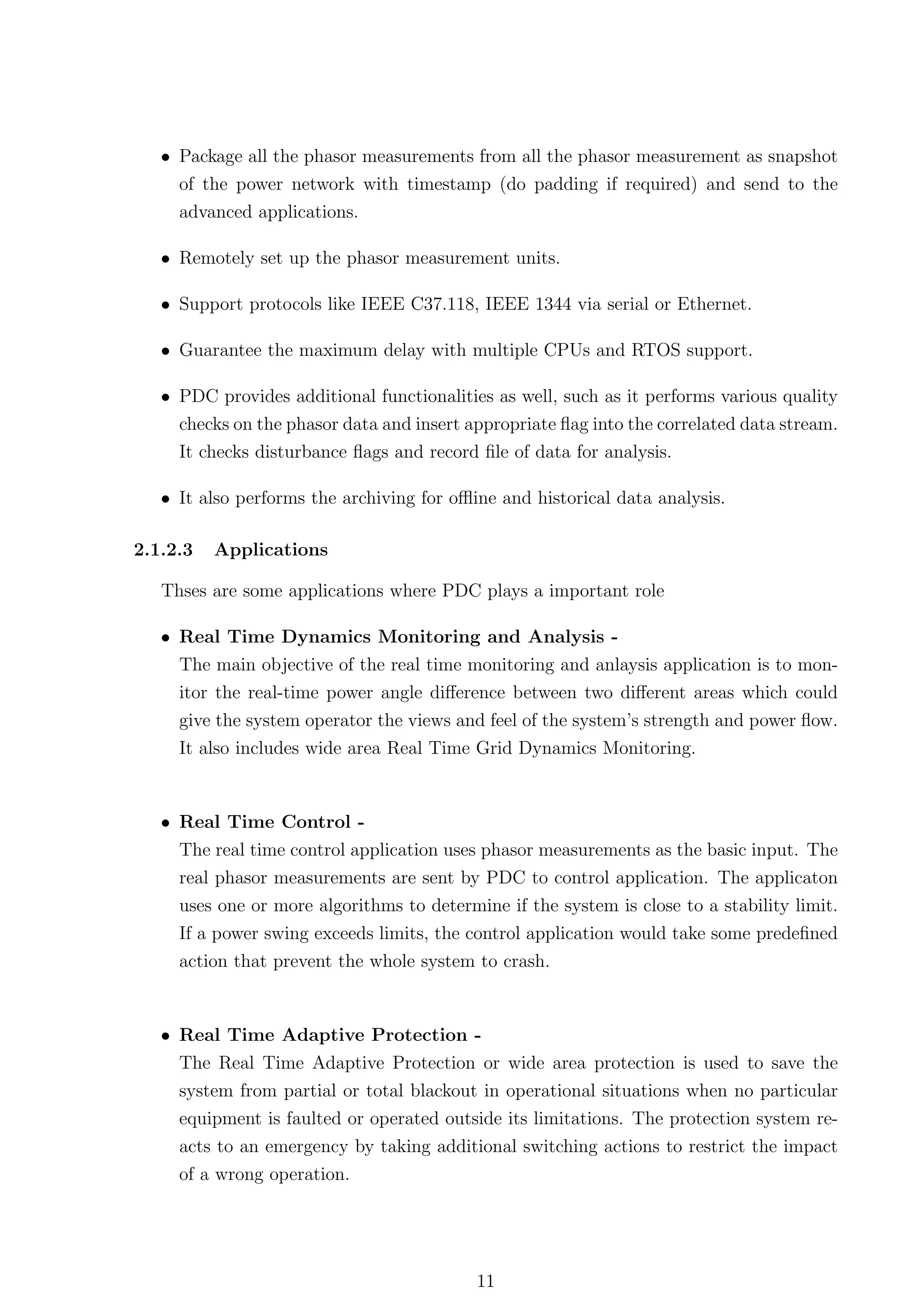 • Package all the phasor measurements from all the phasor measurement as snapshot
     of the power network with timestamp (do padding if required) and send to the
     advanced applications.

   • Remotely set up the phasor measurement units.

   • Support protocols like IEEE C37.118, IEEE 1344 via serial or Ethernet.

   • Guarantee the maximum delay with multiple CPUs and RTOS support.

   • PDC provides additional functionalities as well, such as it performs various quality
     checks on the phasor data and insert appropriate ﬂag into the correlated data stream.
     It checks disturbance ﬂags and record ﬁle of data for analysis.

   • It also performs the archiving for oﬄine and historical data analysis.

2.1.2.3   Applications

   Thses are some applications where PDC plays a important role

   • Real Time Dynamics Monitoring and Analysis -
     The main objective of the real time monitoring and anlaysis application is to mon-
     itor the real-time power angle diﬀerence between two diﬀerent areas which could
     give the system operator the views and feel of the system’s strength and power ﬂow.
     It also includes wide area Real Time Grid Dynamics Monitoring.


   • Real Time Control -
     The real time control application uses phasor measurements as the basic input. The
     real phasor measurements are sent by PDC to control application. The applicaton
     uses one or more algorithms to determine if the system is close to a stability limit.
     If a power swing exceeds limits, the control application would take some predeﬁned
     action that prevent the whole system to crash.


   • Real Time Adaptive Protection -
     The Real Time Adaptive Protection or wide area protection is used to save the
     system from partial or total blackout in operational situations when no particular
     equipment is faulted or operated outside its limitations. The protection system re-
     acts to an emergency by taking additional switching actions to restrict the impact
     of a wrong operation.




                                           11
 