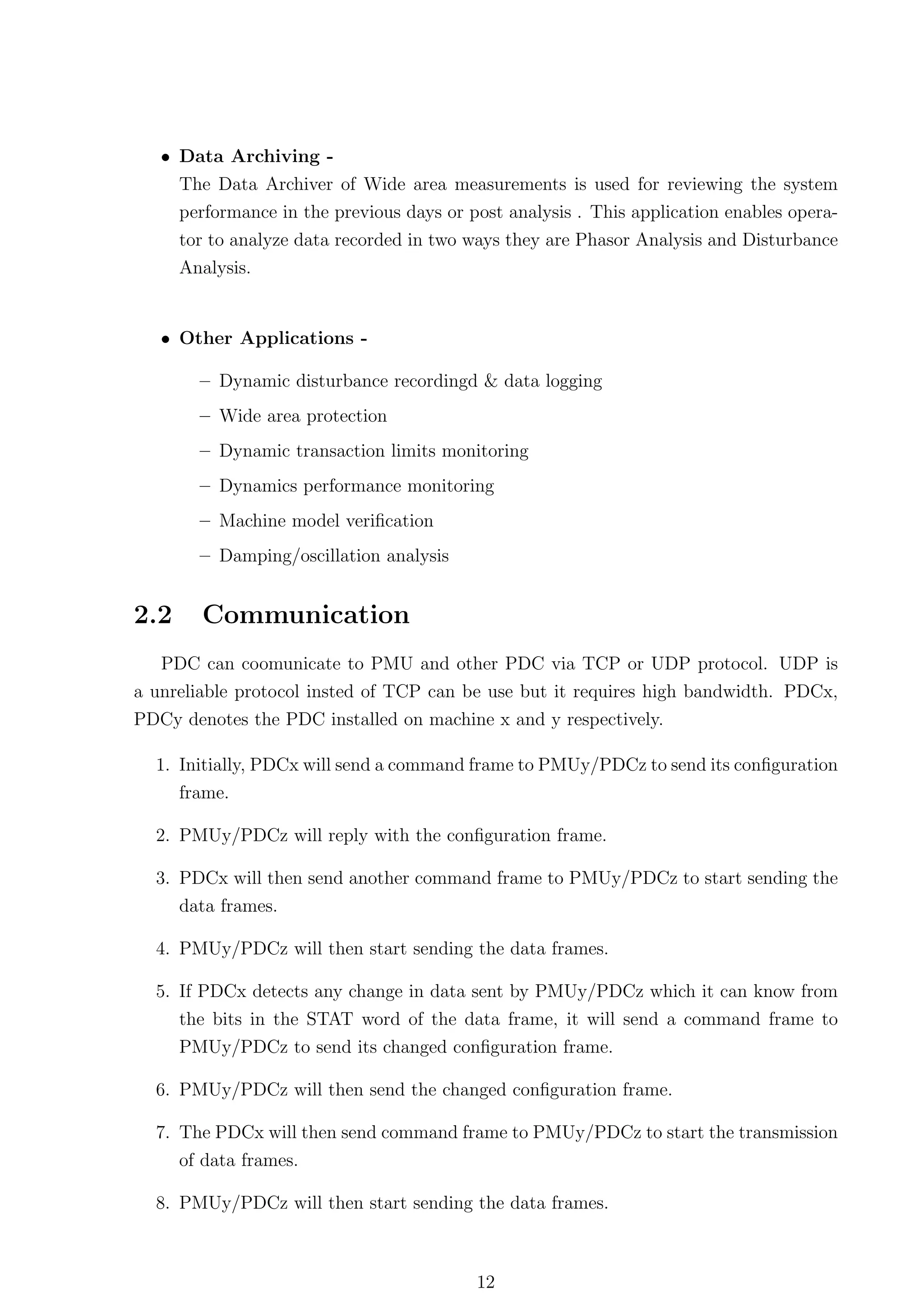 • Data Archiving -
     The Data Archiver of Wide area measurements is used for reviewing the system
     performance in the previous days or post analysis . This application enables opera-
     tor to analyze data recorded in two ways they are Phasor Analysis and Disturbance
      Analysis.


   • Other Applications -

        – Dynamic disturbance recordingd & data logging
        – Wide area protection
        – Dynamic transaction limits monitoring
        – Dynamics performance monitoring
        – Machine model veriﬁcation
        – Damping/oscillation analysis


2.2     Communication
   PDC can coomunicate to PMU and other PDC via TCP or UDP protocol. UDP is
a unreliable protocol insted of TCP can be use but it requires high bandwidth. PDCx,
PDCy denotes the PDC installed on machine x and y respectively.

  1. Initially, PDCx will send a command frame to PMUy/PDCz to send its conﬁguration
     frame.

  2. PMUy/PDCz will reply with the conﬁguration frame.

  3. PDCx will then send another command frame to PMUy/PDCz to start sending the
     data frames.

  4. PMUy/PDCz will then start sending the data frames.

  5. If PDCx detects any change in data sent by PMUy/PDCz which it can know from
      the bits in the STAT word of the data frame, it will send a command frame to
      PMUy/PDCz to send its changed conﬁguration frame.

  6. PMUy/PDCz will then send the changed conﬁguration frame.

  7. The PDCx will then send command frame to PMUy/PDCz to start the transmission
      of data frames.

  8. PMUy/PDCz will then start sending the data frames.



                                          12
 