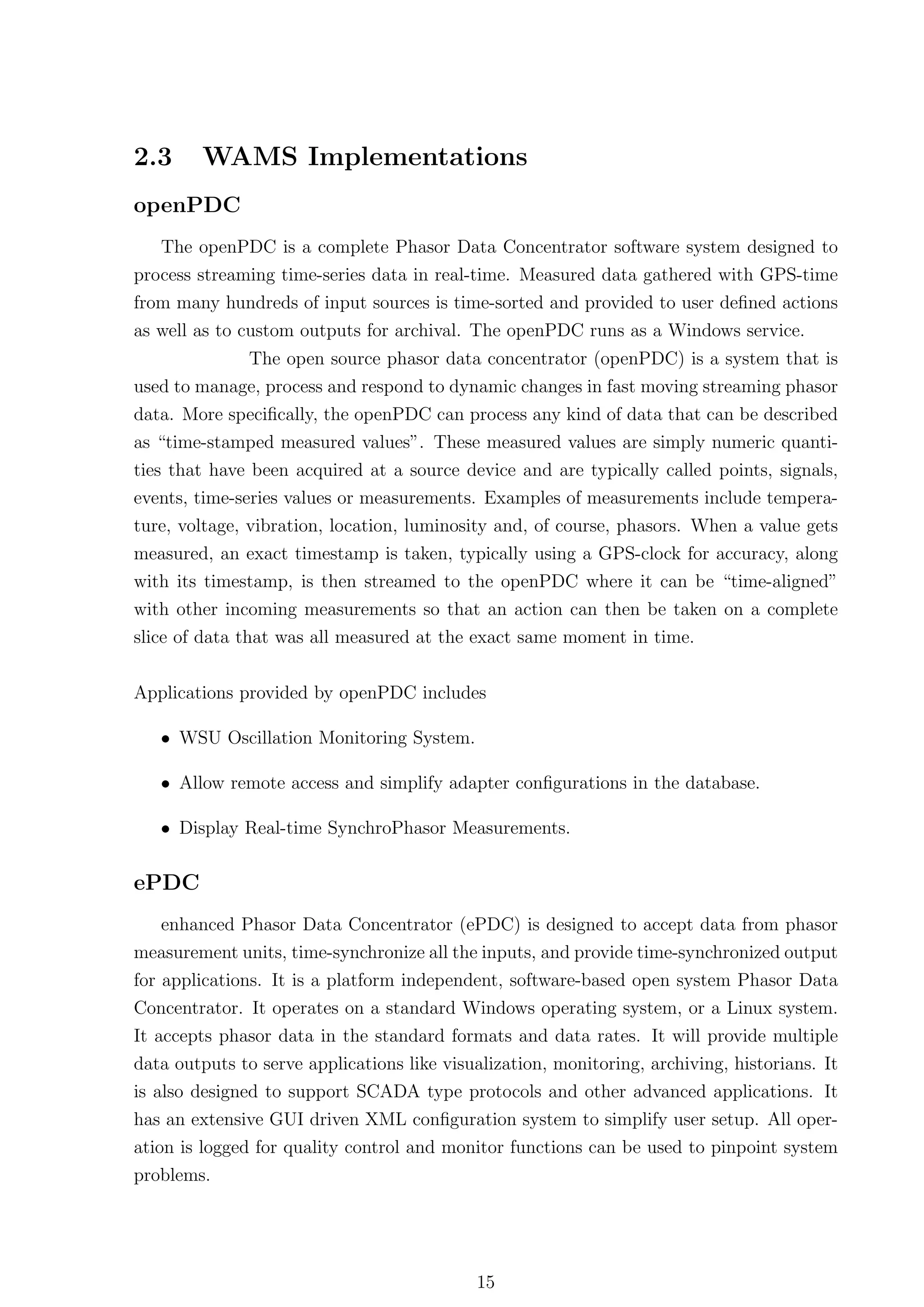 2.3     WAMS Implementations
openPDC
   The openPDC is a complete Phasor Data Concentrator software system designed to
process streaming time-series data in real-time. Measured data gathered with GPS-time
from many hundreds of input sources is time-sorted and provided to user deﬁned actions
as well as to custom outputs for archival. The openPDC runs as a Windows service.
             The open source phasor data concentrator (openPDC) is a system that is
used to manage, process and respond to dynamic changes in fast moving streaming phasor
data. More speciﬁcally, the openPDC can process any kind of data that can be described
as “time-stamped measured values”. These measured values are simply numeric quanti-
ties that have been acquired at a source device and are typically called points, signals,
events, time-series values or measurements. Examples of measurements include tempera-
ture, voltage, vibration, location, luminosity and, of course, phasors. When a value gets
measured, an exact timestamp is taken, typically using a GPS-clock for accuracy, along
with its timestamp, is then streamed to the openPDC where it can be “time-aligned”
with other incoming measurements so that an action can then be taken on a complete
slice of data that was all measured at the exact same moment in time.


Applications provided by openPDC includes

   • WSU Oscillation Monitoring System.

   • Allow remote access and simplify adapter conﬁgurations in the database.

   • Display Real-time SynchroPhasor Measurements.


ePDC
    enhanced Phasor Data Concentrator (ePDC) is designed to accept data from phasor
measurement units, time-synchronize all the inputs, and provide time-synchronized output
for applications. It is a platform independent, software-based open system Phasor Data
Concentrator. It operates on a standard Windows operating system, or a Linux system.
It accepts phasor data in the standard formats and data rates. It will provide multiple
data outputs to serve applications like visualization, monitoring, archiving, historians. It
is also designed to support SCADA type protocols and other advanced applications. It
has an extensive GUI driven XML conﬁguration system to simplify user setup. All oper-
ation is logged for quality control and monitor functions can be used to pinpoint system
problems.




                                            15
 