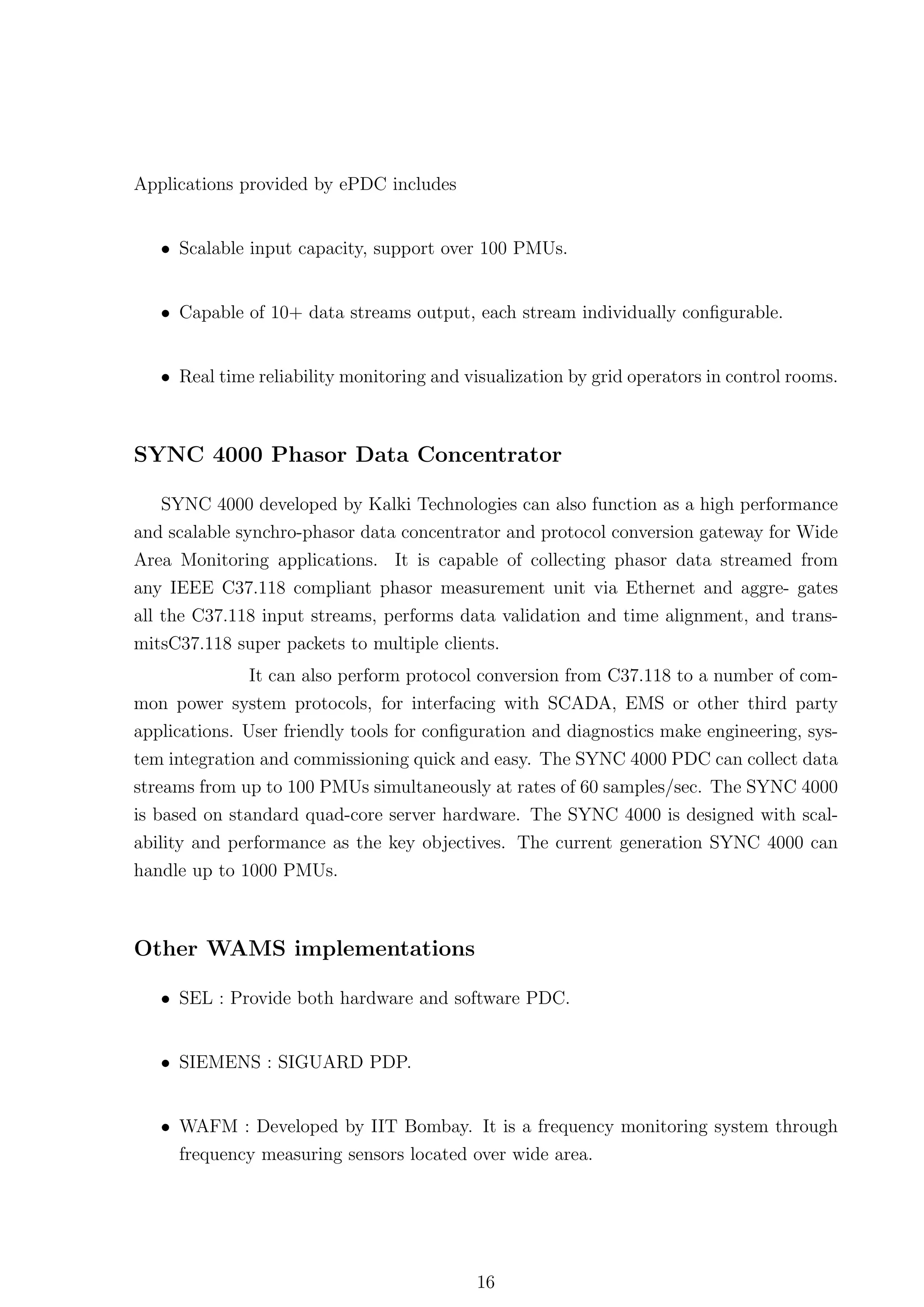 Applications provided by ePDC includes


   • Scalable input capacity, support over 100 PMUs.


   • Capable of 10+ data streams output, each stream individually conﬁgurable.


   • Real time reliability monitoring and visualization by grid operators in control rooms.



SYNC 4000 Phasor Data Concentrator

   SYNC 4000 developed by Kalki Technologies can also function as a high performance
and scalable synchro-phasor data concentrator and protocol conversion gateway for Wide
Area Monitoring applications. It is capable of collecting phasor data streamed from
any IEEE C37.118 compliant phasor measurement unit via Ethernet and aggre- gates
all the C37.118 input streams, performs data validation and time alignment, and trans-
mitsC37.118 super packets to multiple clients.
               It can also perform protocol conversion from C37.118 to a number of com-
mon power system protocols, for interfacing with SCADA, EMS or other third party
applications. User friendly tools for conﬁguration and diagnostics make engineering, sys-
tem integration and commissioning quick and easy. The SYNC 4000 PDC can collect data
streams from up to 100 PMUs simultaneously at rates of 60 samples/sec. The SYNC 4000
is based on standard quad-core server hardware. The SYNC 4000 is designed with scal-
ability and performance as the key objectives. The current generation SYNC 4000 can
handle up to 1000 PMUs.



Other WAMS implementations

   • SEL : Provide both hardware and software PDC.


   • SIEMENS : SIGUARD PDP.


   • WAFM : Developed by IIT Bombay. It is a frequency monitoring system through
     frequency measuring sensors located over wide area.




                                            16
 