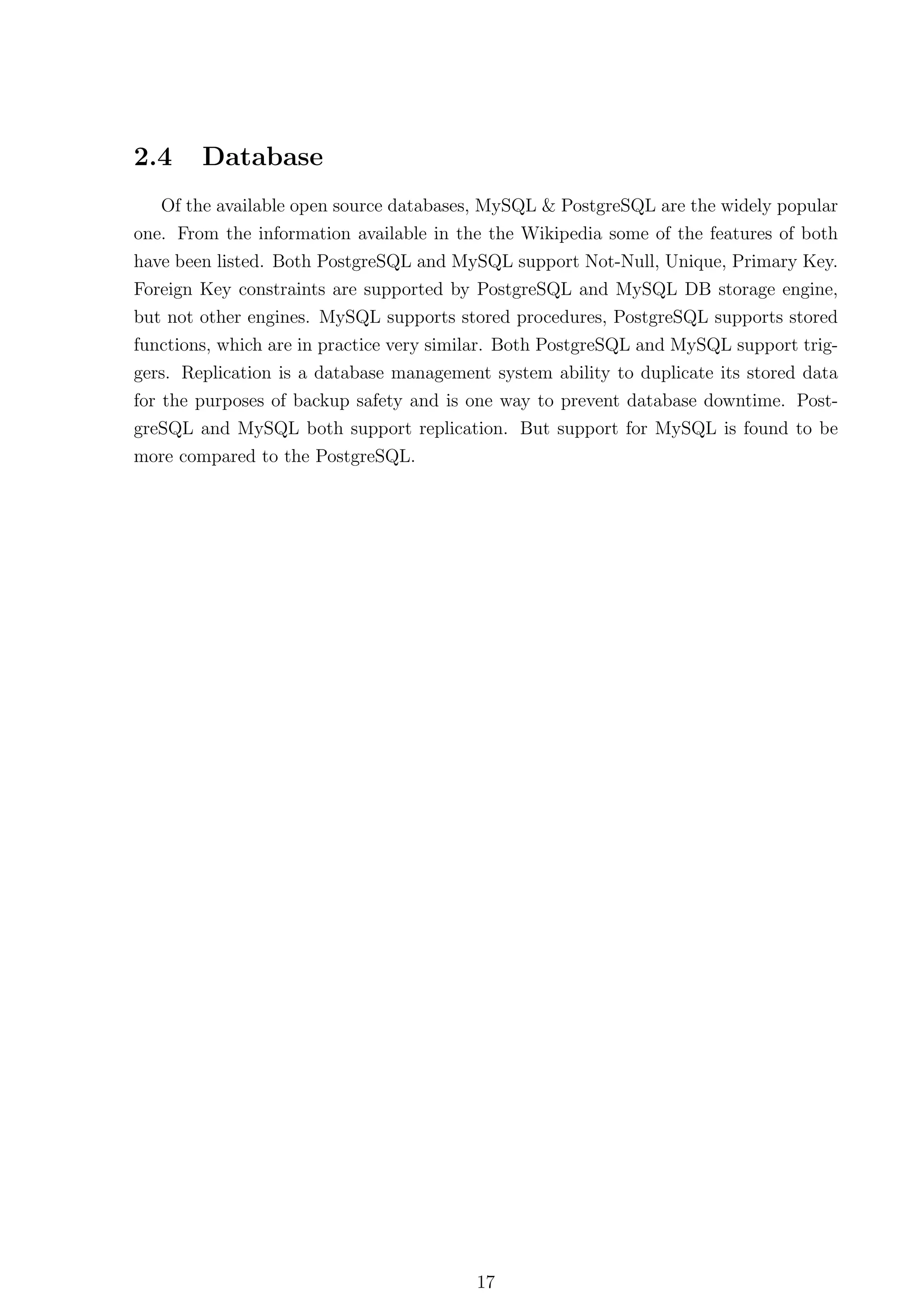 2.4     Database
   Of the available open source databases, MySQL & PostgreSQL are the widely popular
one. From the information available in the the Wikipedia some of the features of both
have been listed. Both PostgreSQL and MySQL support Not-Null, Unique, Primary Key.
Foreign Key constraints are supported by PostgreSQL and MySQL DB storage engine,
but not other engines. MySQL supports stored procedures, PostgreSQL supports stored
functions, which are in practice very similar. Both PostgreSQL and MySQL support trig-
gers. Replication is a database management system ability to duplicate its stored data
for the purposes of backup safety and is one way to prevent database downtime. Post-
greSQL and MySQL both support replication. But support for MySQL is found to be
more compared to the PostgreSQL.




                                         17
 