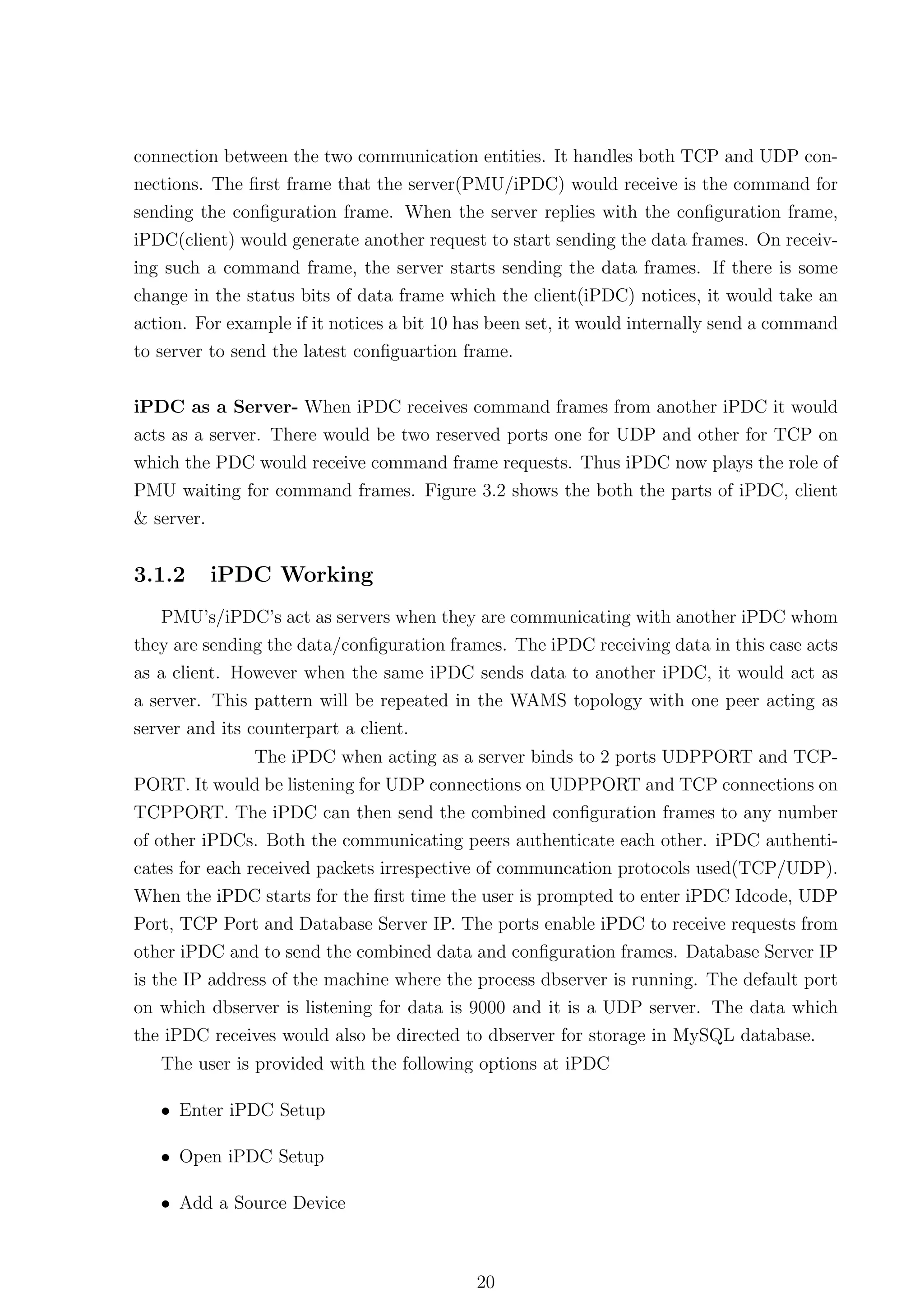 connection between the two communication entities. It handles both TCP and UDP con-
nections. The ﬁrst frame that the server(PMU/iPDC) would receive is the command for
sending the conﬁguration frame. When the server replies with the conﬁguration frame,
iPDC(client) would generate another request to start sending the data frames. On receiv-
ing such a command frame, the server starts sending the data frames. If there is some
change in the status bits of data frame which the client(iPDC) notices, it would take an
action. For example if it notices a bit 10 has been set, it would internally send a command
to server to send the latest conﬁguartion frame.


iPDC as a Server- When iPDC receives command frames from another iPDC it would
acts as a server. There would be two reserved ports one for UDP and other for TCP on
which the PDC would receive command frame requests. Thus iPDC now plays the role of
PMU waiting for command frames. Figure 3.2 shows the both the parts of iPDC, client
& server.


3.1.2     iPDC Working
    PMU’s/iPDC’s act as servers when they are communicating with another iPDC whom
they are sending the data/conﬁguration frames. The iPDC receiving data in this case acts
as a client. However when the same iPDC sends data to another iPDC, it would act as
a server. This pattern will be repeated in the WAMS topology with one peer acting as
server and its counterpart a client.
              The iPDC when acting as a server binds to 2 ports UDPPORT and TCP-
PORT. It would be listening for UDP connections on UDPPORT and TCP connections on
TCPPORT. The iPDC can then send the combined conﬁguration frames to any number
of other iPDCs. Both the communicating peers authenticate each other. iPDC authenti-
cates for each received packets irrespective of communcation protocols used(TCP/UDP).
When the iPDC starts for the ﬁrst time the user is prompted to enter iPDC Idcode, UDP
Port, TCP Port and Database Server IP. The ports enable iPDC to receive requests from
other iPDC and to send the combined data and conﬁguration frames. Database Server IP
is the IP address of the machine where the process dbserver is running. The default port
on which dbserver is listening for data is 9000 and it is a UDP server. The data which
the iPDC receives would also be directed to dbserver for storage in MySQL database.
   The user is provided with the following options at iPDC

   • Enter iPDC Setup

   • Open iPDC Setup

   • Add a Source Device



                                            20
 