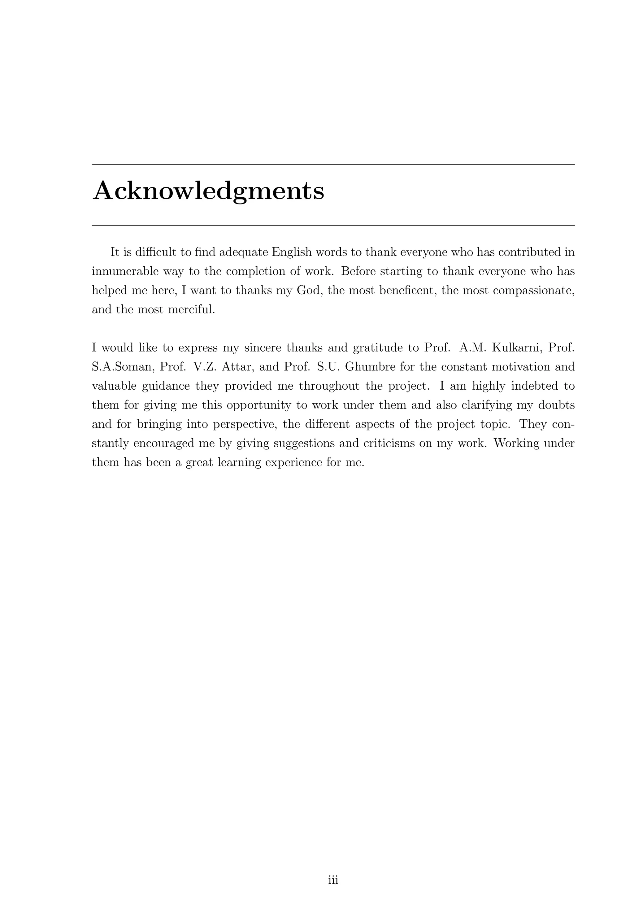 Acknowledgments

   It is diﬃcult to ﬁnd adequate English words to thank everyone who has contributed in
innumerable way to the completion of work. Before starting to thank everyone who has
helped me here, I want to thanks my God, the most beneﬁcent, the most compassionate,
and the most merciful.


I would like to express my sincere thanks and gratitude to Prof. A.M. Kulkarni, Prof.
S.A.Soman, Prof. V.Z. Attar, and Prof. S.U. Ghumbre for the constant motivation and
valuable guidance they provided me throughout the project. I am highly indebted to
them for giving me this opportunity to work under them and also clarifying my doubts
and for bringing into perspective, the diﬀerent aspects of the project topic. They con-
stantly encouraged me by giving suggestions and criticisms on my work. Working under
them has been a great learning experience for me.




                                          iii
 