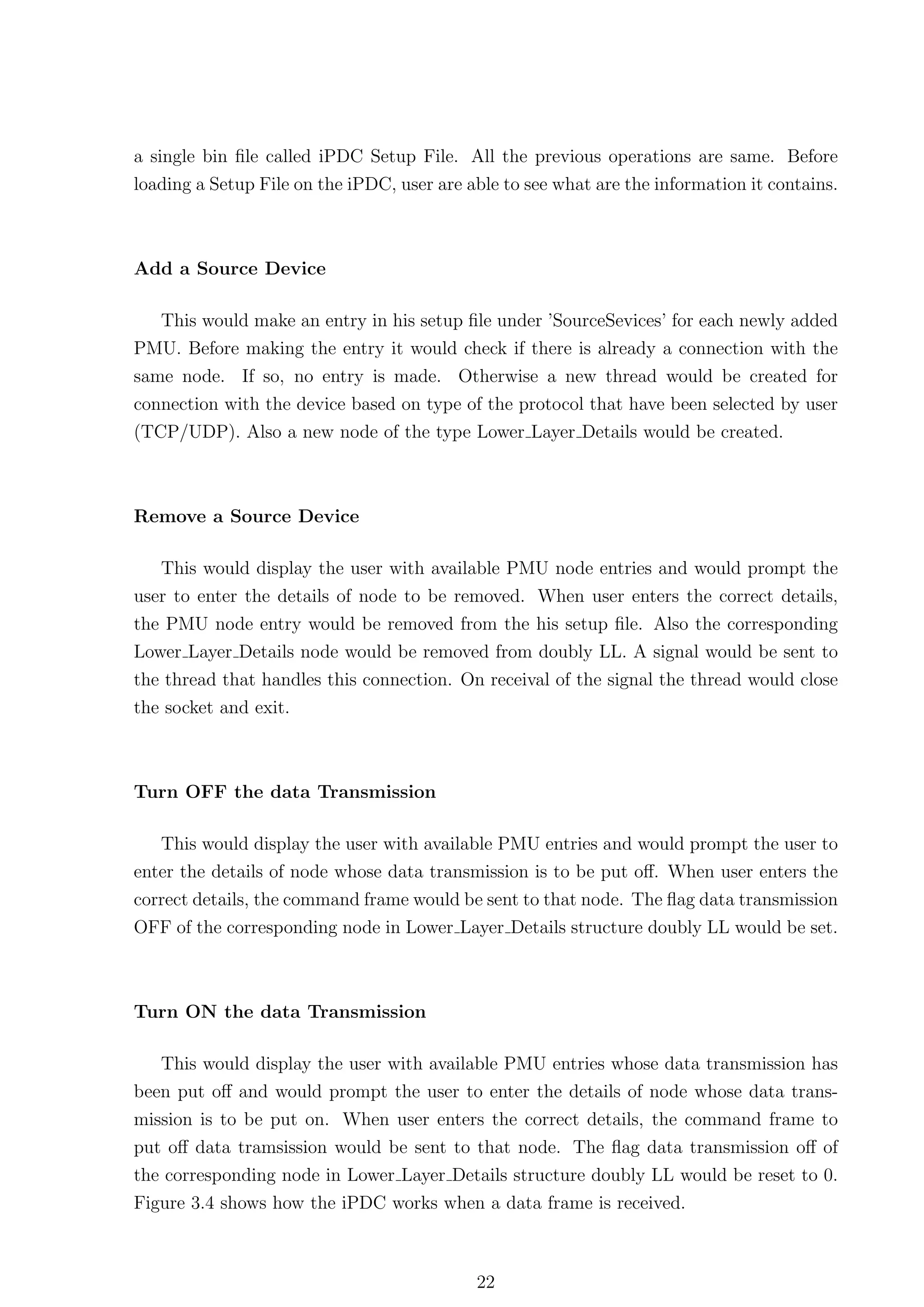 a single bin ﬁle called iPDC Setup File. All the previous operations are same. Before
loading a Setup File on the iPDC, user are able to see what are the information it contains.



Add a Source Device

  This would make an entry in his setup ﬁle under ’SourceSevices’ for each newly added
PMU. Before making the entry it would check if there is already a connection with the
same node. If so, no entry is made. Otherwise a new thread would be created for
connection with the device based on type of the protocol that have been selected by user
(TCP/UDP). Also a new node of the type Lower Layer Details would be created.



Remove a Source Device

   This would display the user with available PMU node entries and would prompt the
user to enter the details of node to be removed. When user enters the correct details,
the PMU node entry would be removed from the his setup ﬁle. Also the corresponding
Lower Layer Details node would be removed from doubly LL. A signal would be sent to
the thread that handles this connection. On receival of the signal the thread would close
the socket and exit.



Turn OFF the data Transmission

   This would display the user with available PMU entries and would prompt the user to
enter the details of node whose data transmission is to be put oﬀ. When user enters the
correct details, the command frame would be sent to that node. The ﬂag data transmission
OFF of the corresponding node in Lower Layer Details structure doubly LL would be set.



Turn ON the data Transmission

   This would display the user with available PMU entries whose data transmission has
been put oﬀ and would prompt the user to enter the details of node whose data trans-
mission is to be put on. When user enters the correct details, the command frame to
put oﬀ data tramsission would be sent to that node. The ﬂag data transmission oﬀ of
the corresponding node in Lower Layer Details structure doubly LL would be reset to 0.
Figure 3.4 shows how the iPDC works when a data frame is received.



                                            22
 