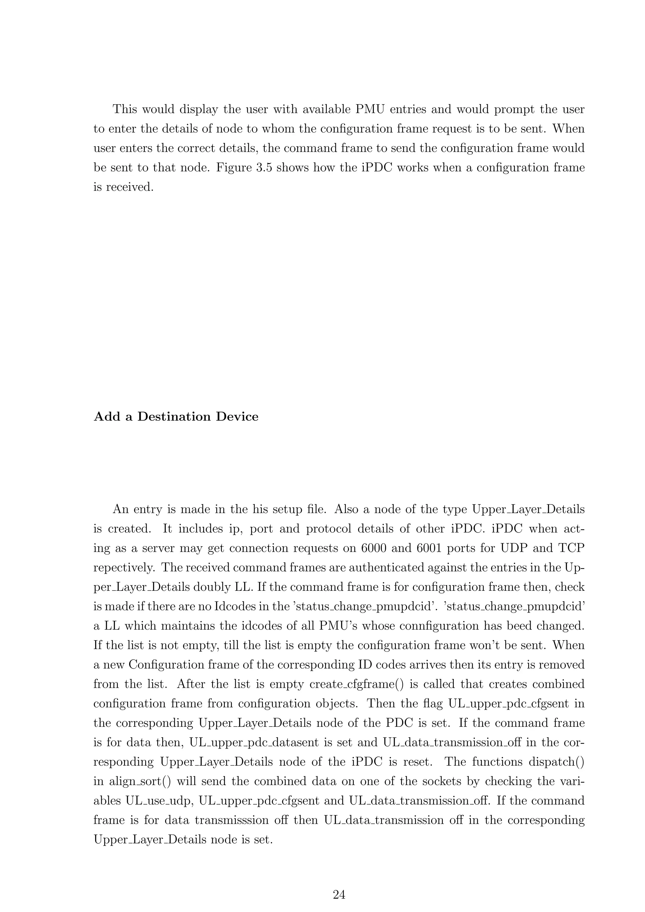 This would display the user with available PMU entries and would prompt the user
to enter the details of node to whom the conﬁguration frame request is to be sent. When
user enters the correct details, the command frame to send the conﬁguration frame would
be sent to that node. Figure 3.5 shows how the iPDC works when a conﬁguration frame
is received.




Add a Destination Device




    An entry is made in the his setup ﬁle. Also a node of the type Upper Layer Details
is created. It includes ip, port and protocol details of other iPDC. iPDC when act-
ing as a server may get connection requests on 6000 and 6001 ports for UDP and TCP
repectively. The received command frames are authenticated against the entries in the Up-
per Layer Details doubly LL. If the command frame is for conﬁguration frame then, check
is made if there are no Idcodes in the ’status change pmupdcid’. ’status change pmupdcid’
a LL which maintains the idcodes of all PMU’s whose connﬁguration has beed changed.
If the list is not empty, till the list is empty the conﬁguration frame won’t be sent. When
a new Conﬁguration frame of the corresponding ID codes arrives then its entry is removed
from the list. After the list is empty create cfgframe() is called that creates combined
conﬁguration frame from conﬁguration objects. Then the ﬂag UL upper pdc cfgsent in
the corresponding Upper Layer Details node of the PDC is set. If the command frame
is for data then, UL upper pdc datasent is set and UL data transmission oﬀ in the cor-
responding Upper Layer Details node of the iPDC is reset. The functions dispatch()
in align sort() will send the combined data on one of the sockets by checking the vari-
ables UL use udp, UL upper pdc cfgsent and UL data transmission oﬀ. If the command
frame is for data transmisssion oﬀ then UL data transmission oﬀ in the corresponding
Upper Layer Details node is set.



                                            24
 